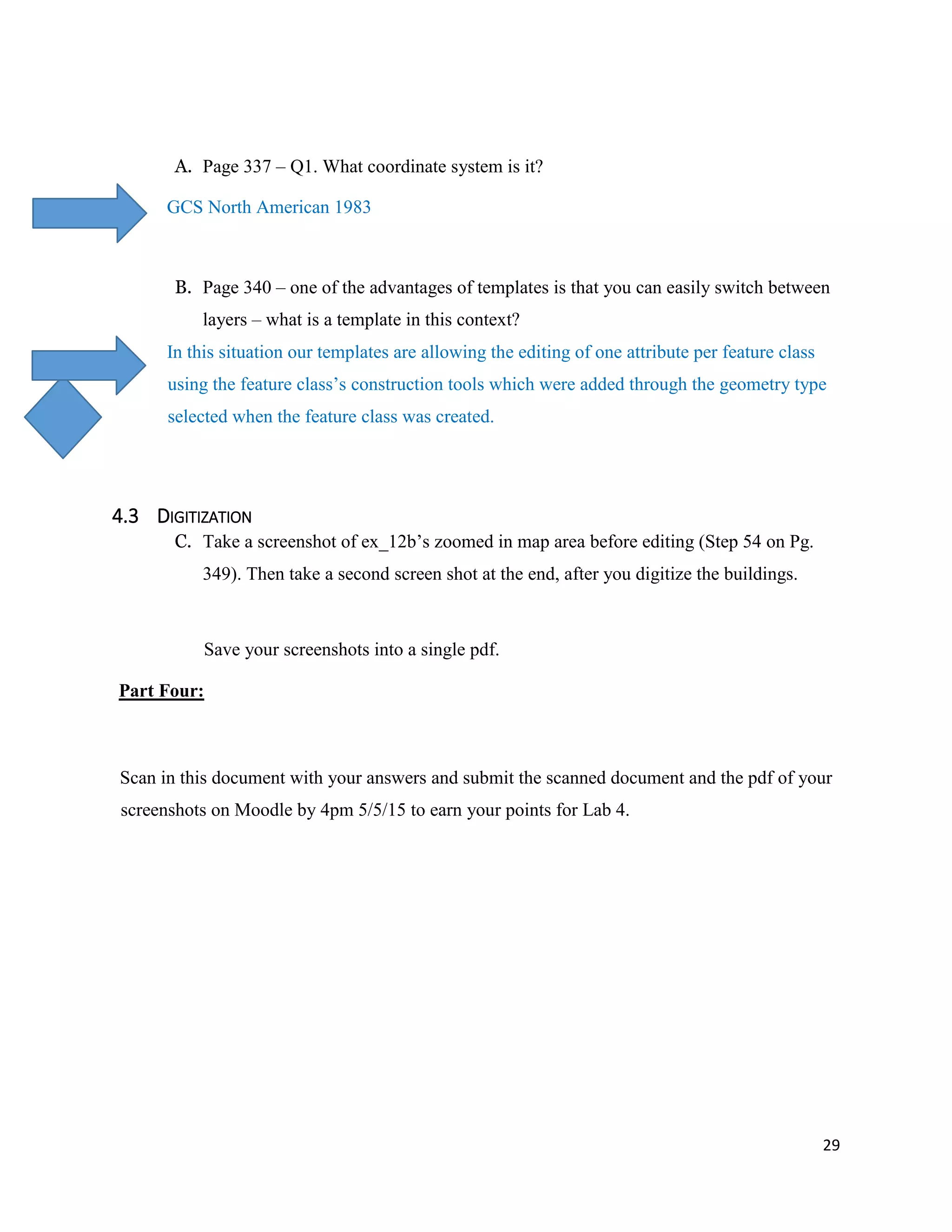 29
A. Page 337 – Q1. What coordinate system is it?
GCS North American 1983
B. Page 340 – one of the advantages of templates is that you can easily switch between
layers – what is a template in this context?
In this situation our templates are allowing the editing of one attribute per feature class
using the feature class’s construction tools which were added through the geometry type
selected when the feature class was created.
4.3 DIGITIZATION
C. Take a screenshot of ex_12b’s zoomed in map area before editing (Step 54 on Pg.
349). Then take a second screen shot at the end, after you digitize the buildings.
Save your screenshots into a single pdf.
Part Four:
Scan in this document with your answers and submit the scanned document and the pdf of your
screenshots on Moodle by 4pm 5/5/15 to earn your points for Lab 4.
 