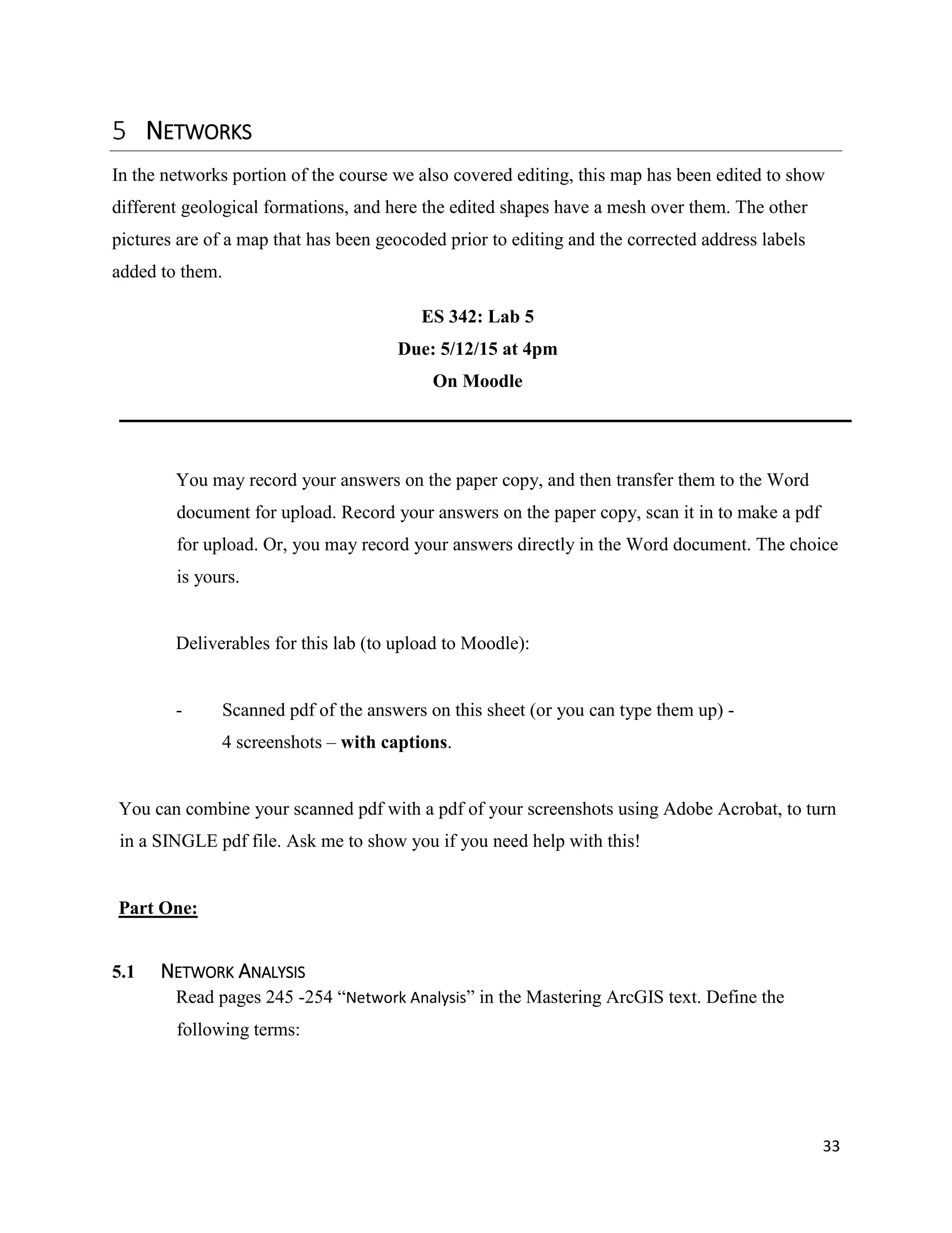 33
NETWORKS
In the networks portion of the course we also covered editing, this map has been edited to show
different geological formations, and here the edited shapes have a mesh over them. The other
pictures are of a map that has been geocoded prior to editing and the corrected address labels
added to them.
ES 342: Lab 5
Due: 5/12/15 at 4pm
On Moodle
You may record your answers on the paper copy, and then transfer them to the Word
document for upload. Record your answers on the paper copy, scan it in to make a pdf
for upload. Or, you may record your answers directly in the Word document. The choice
is yours.
Deliverables for this lab (to upload to Moodle):
- Scanned pdf of the answers on this sheet (or you can type them up) -
4 screenshots – with captions.
You can combine your scanned pdf with a pdf of your screenshots using Adobe Acrobat, to turn
in a SINGLE pdf file. Ask me to show you if you need help with this!
Part One:
5.1 NETWORK ANALYSIS
Read pages 245 -254 “Network Analysis” in the Mastering ArcGIS text. Define the
following terms:
 