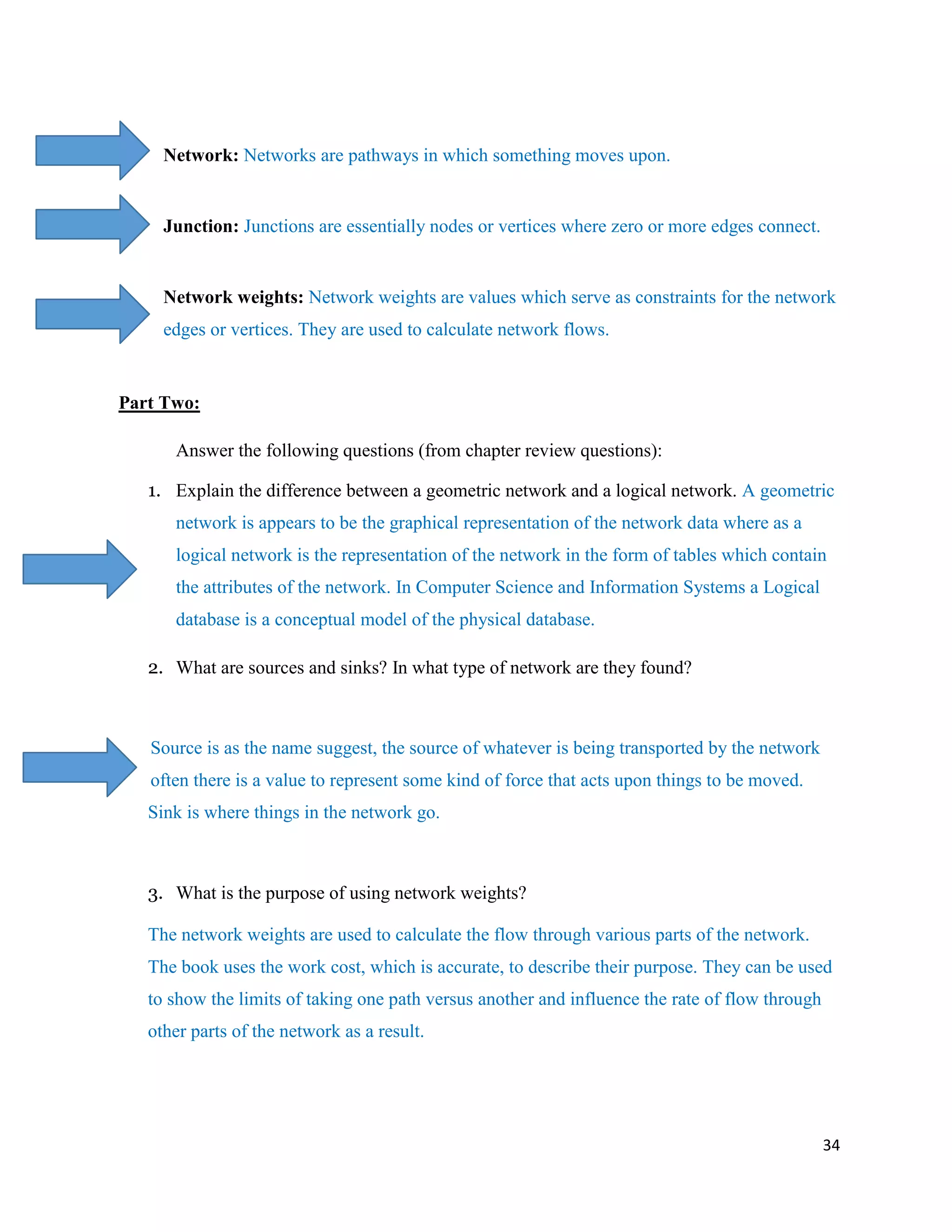 34
Network: Networks are pathways in which something moves upon.
Junction: Junctions are essentially nodes or vertices where zero or more edges connect.
Network weights: Network weights are values which serve as constraints for the network
edges or vertices. They are used to calculate network flows.
Part Two:
Answer the following questions (from chapter review questions):
1. Explain the difference between a geometric network and a logical network. A geometric
network is appears to be the graphical representation of the network data where as a
logical network is the representation of the network in the form of tables which contain
the attributes of the network. In Computer Science and Information Systems a Logical
database is a conceptual model of the physical database.
2. What are sources and sinks? In what type of network are they found?
Source is as the name suggest, the source of whatever is being transported by the network
often there is a value to represent some kind of force that acts upon things to be moved.
Sink is where things in the network go.
3. What is the purpose of using network weights?
The network weights are used to calculate the flow through various parts of the network.
The book uses the work cost, which is accurate, to describe their purpose. They can be used
to show the limits of taking one path versus another and influence the rate of flow through
other parts of the network as a result.
 