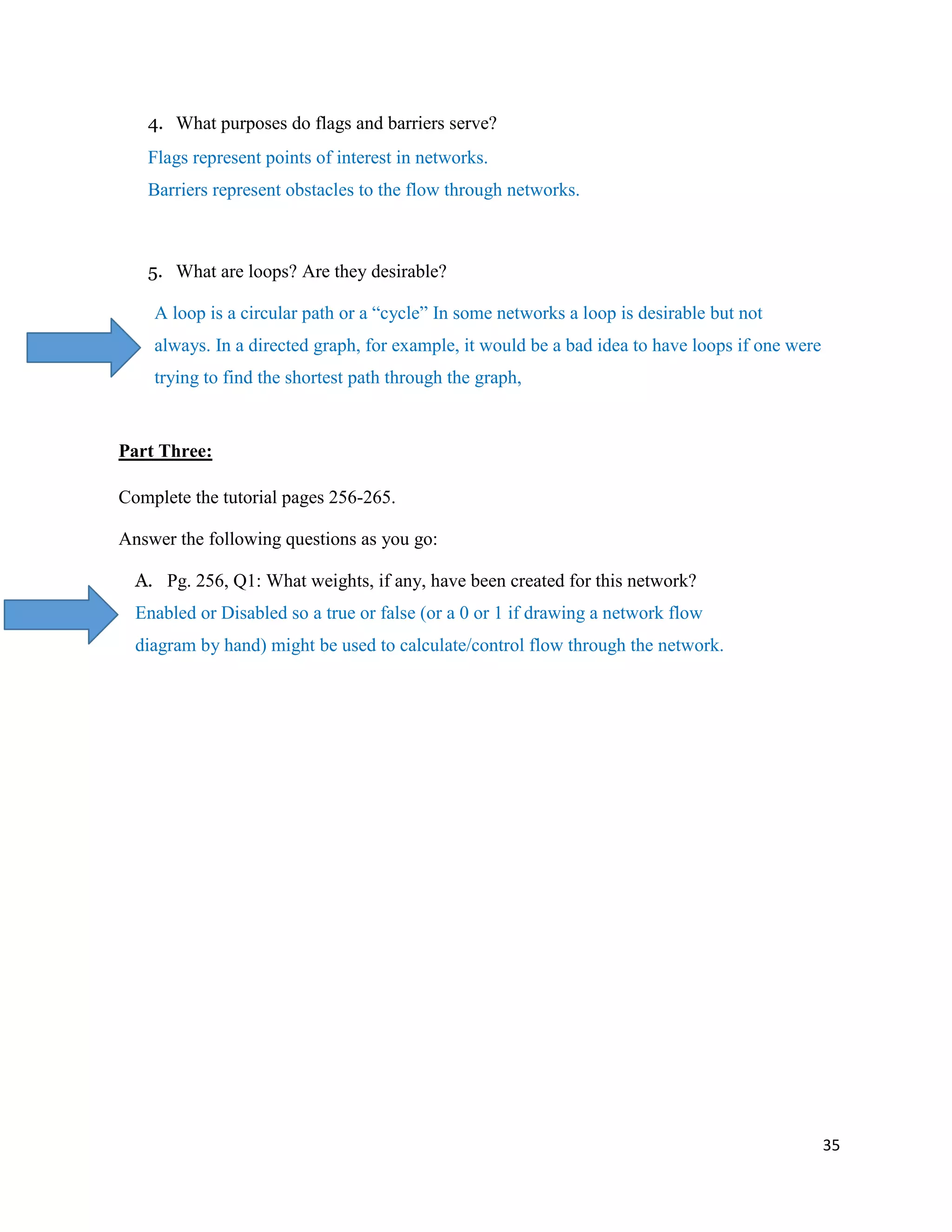 35
4. What purposes do flags and barriers serve?
Flags represent points of interest in networks.
Barriers represent obstacles to the flow through networks.
5. What are loops? Are they desirable?
A loop is a circular path or a “cycle” In some networks a loop is desirable but not
always. In a directed graph, for example, it would be a bad idea to have loops if one were
trying to find the shortest path through the graph,
Part Three:
Complete the tutorial pages 256-265.
Answer the following questions as you go:
A. Pg. 256, Q1: What weights, if any, have been created for this network?
Enabled or Disabled so a true or false (or a 0 or 1 if drawing a network flow
diagram by hand) might be used to calculate/control flow through the network.
 