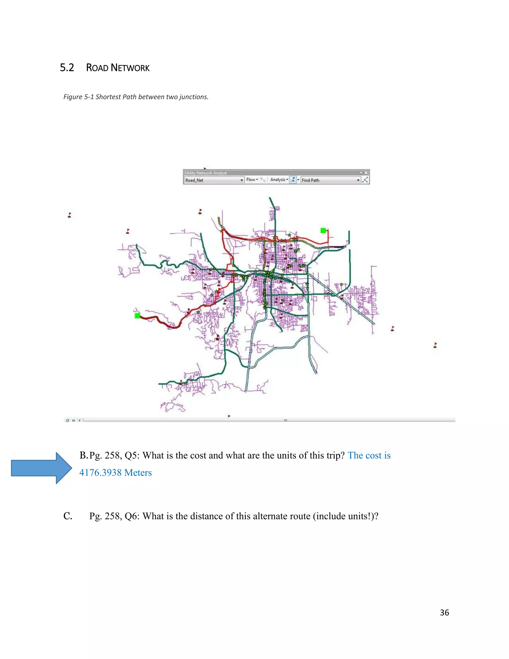 36
5.2 ROAD NETWORK
B.Pg. 258, Q5: What is the cost and what are the units of this trip? The cost is
4176.3938 Meters
C. Pg. 258, Q6: What is the distance of this alternate route (include units!)?
Figure 5-1 Shortest Path between two junctions.
 
