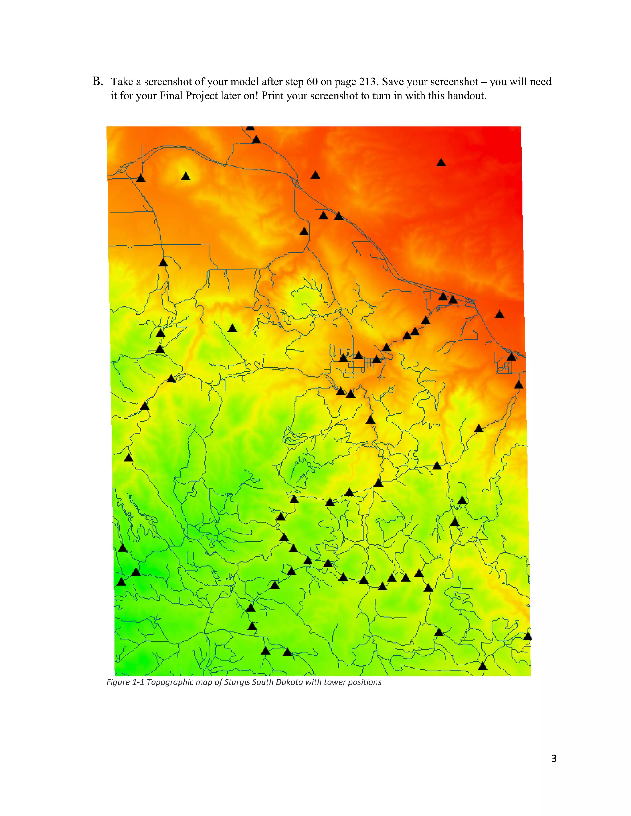 3
B. Take a screenshot of your model after step 60 on page 213. Save your screenshot – you will need
it for your Final Project later on! Print your screenshot to turn in with this handout.
Figure 1-1 Topographic map of Sturgis South Dakota with tower positions
 