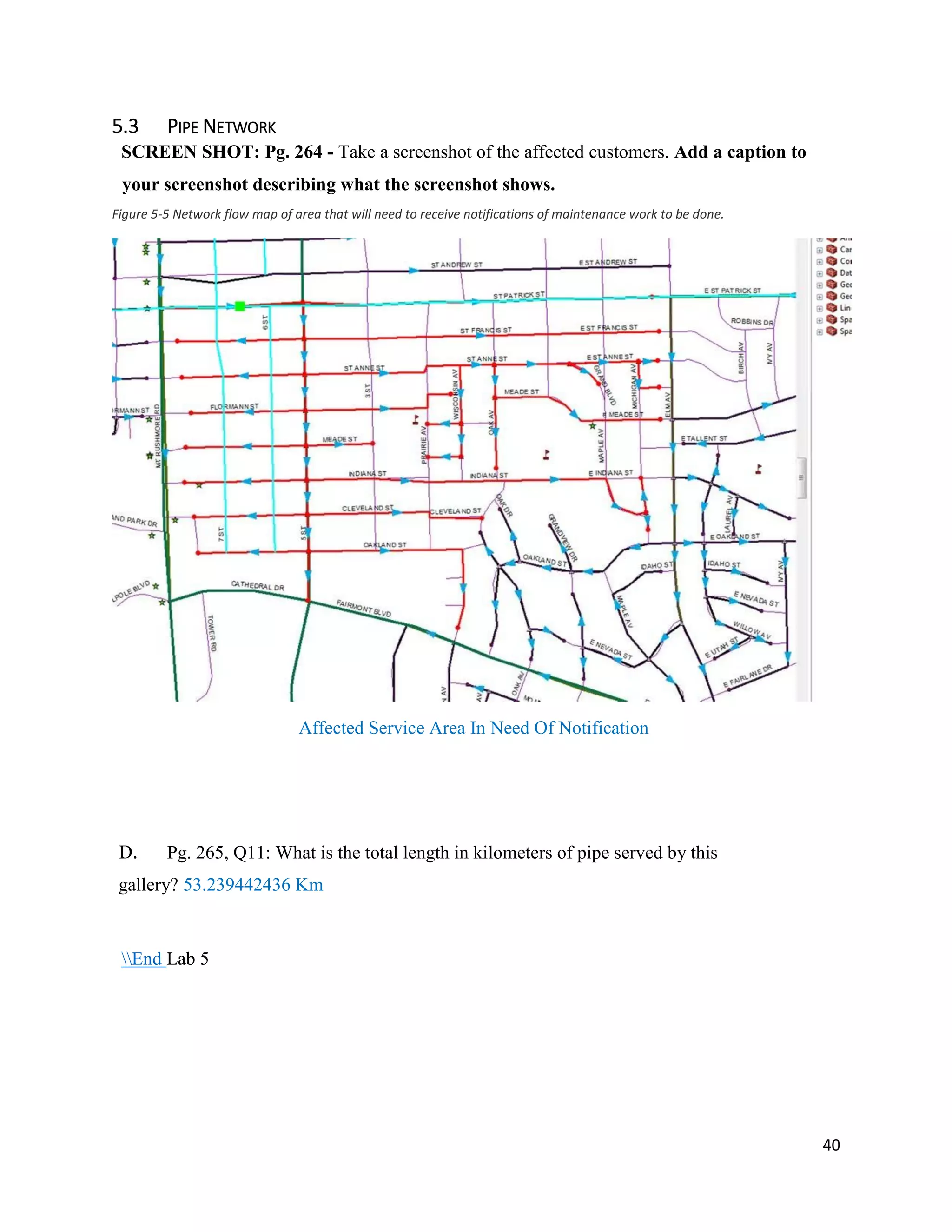 40
5.3 PIPE NETWORK
SCREEN SHOT: Pg. 264 - Take a screenshot of the affected customers. Add a caption to
your screenshot describing what the screenshot shows.
Figure 5-5 Network flow map of area that will need to receive notifications of maintenance work to be done.
Affected Service Area In Need Of Notification
D. Pg. 265, Q11: What is the total length in kilometers of pipe served by this
gallery? 53.239442436 Km
End Lab 5
 