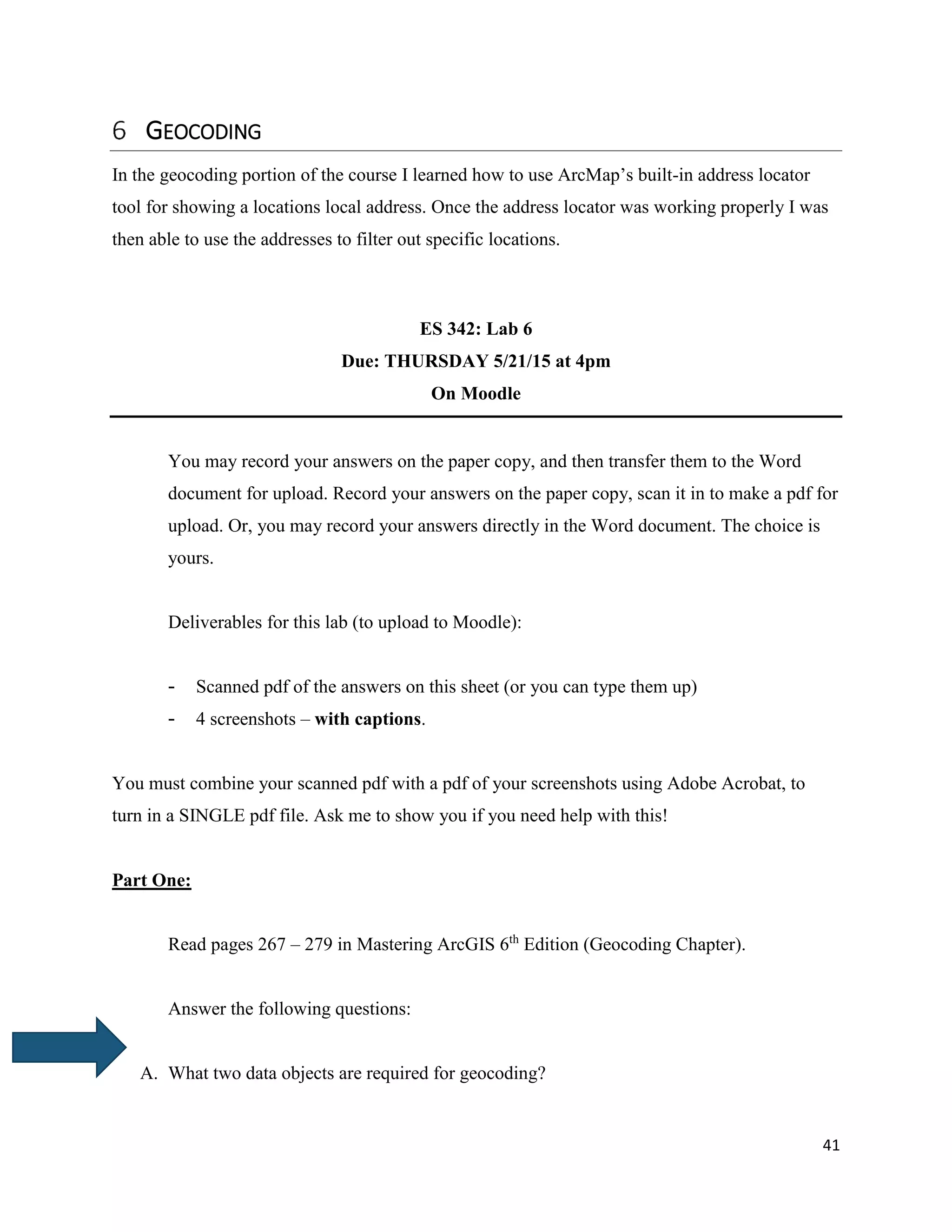 41
GEOCODING
In the geocoding portion of the course I learned how to use ArcMap’s built-in address locator
tool for showing a locations local address. Once the address locator was working properly I was
then able to use the addresses to filter out specific locations.
ES 342: Lab 6
Due: THURSDAY 5/21/15 at 4pm
On Moodle
You may record your answers on the paper copy, and then transfer them to the Word
document for upload. Record your answers on the paper copy, scan it in to make a pdf for
upload. Or, you may record your answers directly in the Word document. The choice is
yours.
Deliverables for this lab (to upload to Moodle):
- Scanned pdf of the answers on this sheet (or you can type them up)
- 4 screenshots – with captions.
You must combine your scanned pdf with a pdf of your screenshots using Adobe Acrobat, to
turn in a SINGLE pdf file. Ask me to show you if you need help with this!
Part One:
Read pages 267 – 279 in Mastering ArcGIS 6th
Edition (Geocoding Chapter).
Answer the following questions:
A. What two data objects are required for geocoding?
 