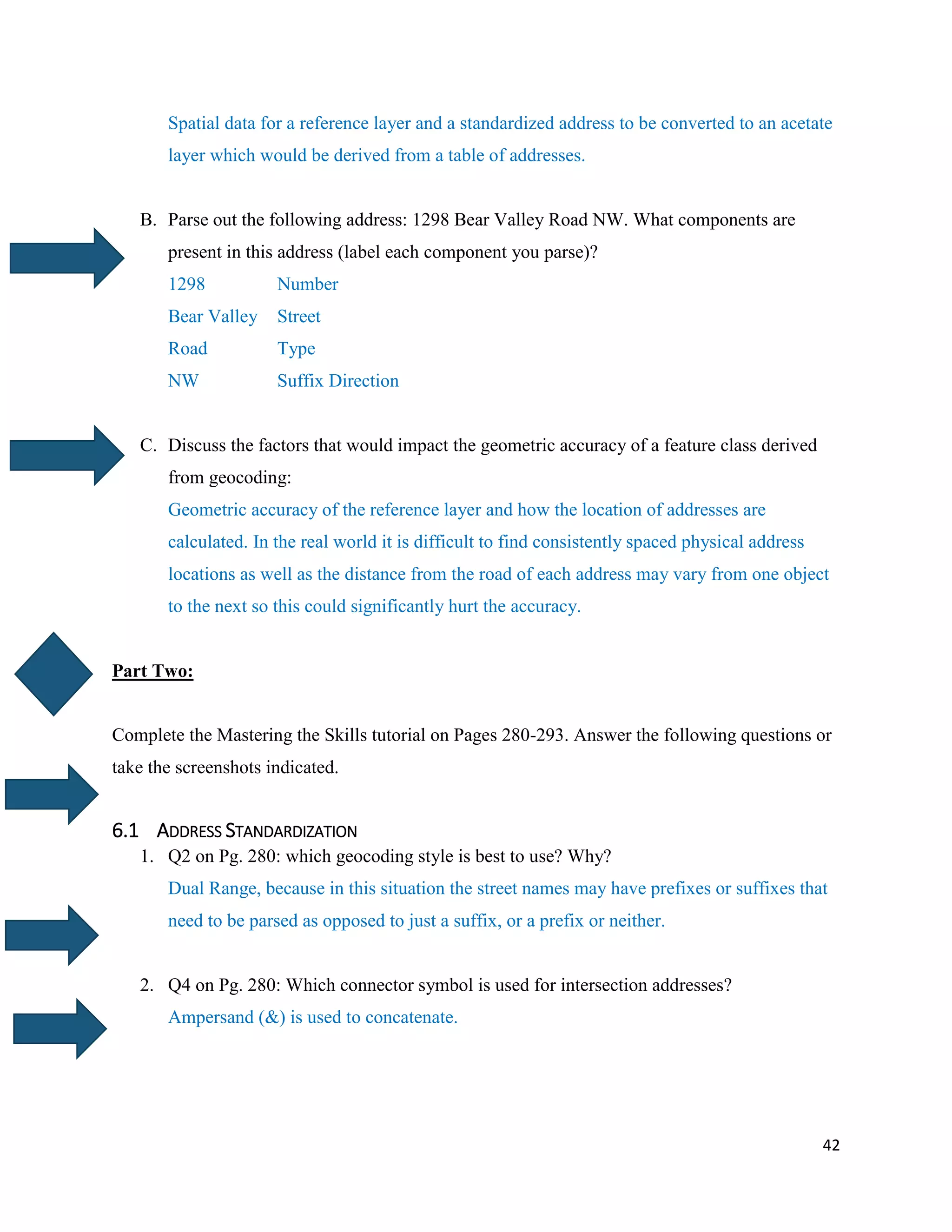 42
Spatial data for a reference layer and a standardized address to be converted to an acetate
layer which would be derived from a table of addresses.
B. Parse out the following address: 1298 Bear Valley Road NW. What components are
present in this address (label each component you parse)?
1298 Number
Bear Valley Street
Road Type
NW Suffix Direction
C. Discuss the factors that would impact the geometric accuracy of a feature class derived
from geocoding:
Geometric accuracy of the reference layer and how the location of addresses are
calculated. In the real world it is difficult to find consistently spaced physical address
locations as well as the distance from the road of each address may vary from one object
to the next so this could significantly hurt the accuracy.
Part Two:
Complete the Mastering the Skills tutorial on Pages 280-293. Answer the following questions or
take the screenshots indicated.
6.1 ADDRESS STANDARDIZATION
1. Q2 on Pg. 280: which geocoding style is best to use? Why?
Dual Range, because in this situation the street names may have prefixes or suffixes that
need to be parsed as opposed to just a suffix, or a prefix or neither.
2. Q4 on Pg. 280: Which connector symbol is used for intersection addresses?
Ampersand (&) is used to concatenate.
 