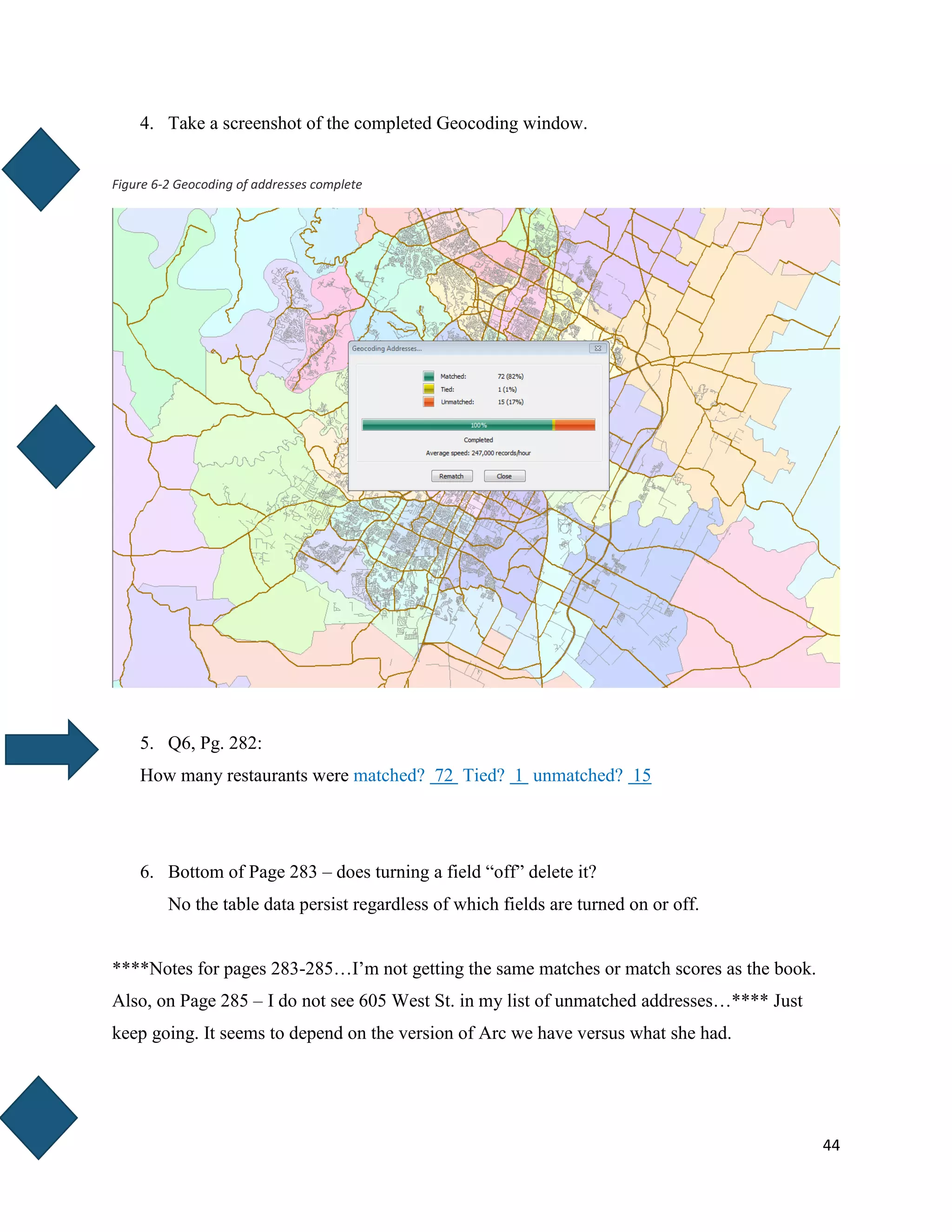 44
4. Take a screenshot of the completed Geocoding window.
Figure 6-2 Geocoding of addresses complete
5. Q6, Pg. 282:
How many restaurants were matched? 72 Tied? 1 unmatched? 15
6. Bottom of Page 283 – does turning a field “off” delete it?
No the table data persist regardless of which fields are turned on or off.
****Notes for pages 283-285…I’m not getting the same matches or match scores as the book.
Also, on Page 285 – I do not see 605 West St. in my list of unmatched addresses…**** Just
keep going. It seems to depend on the version of Arc we have versus what she had.
 