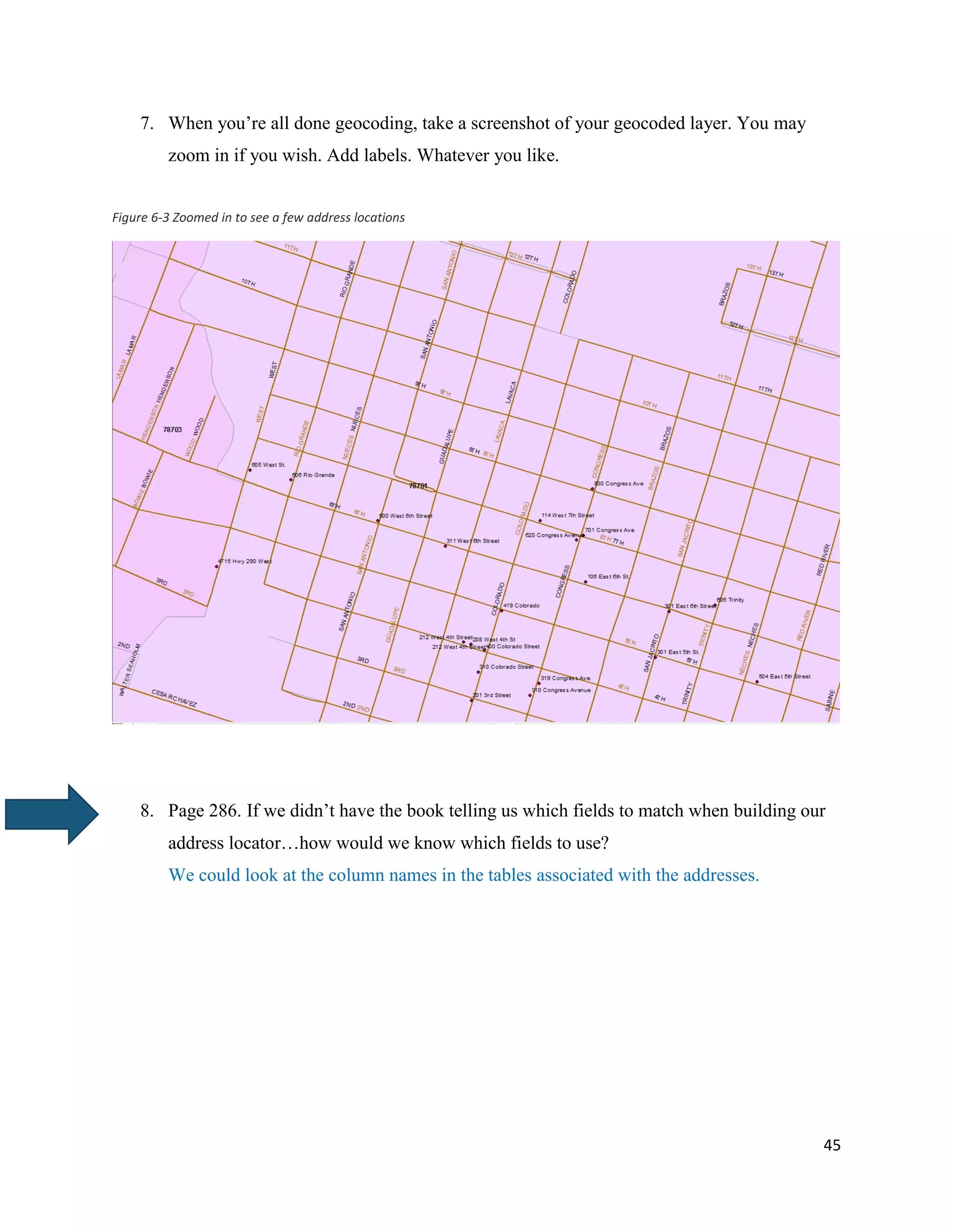45
7. When you’re all done geocoding, take a screenshot of your geocoded layer. You may
zoom in if you wish. Add labels. Whatever you like.
Figure 6-3 Zoomed in to see a few address locations
8. Page 286. If we didn’t have the book telling us which fields to match when building our
address locator…how would we know which fields to use?
We could look at the column names in the tables associated with the addresses.
 