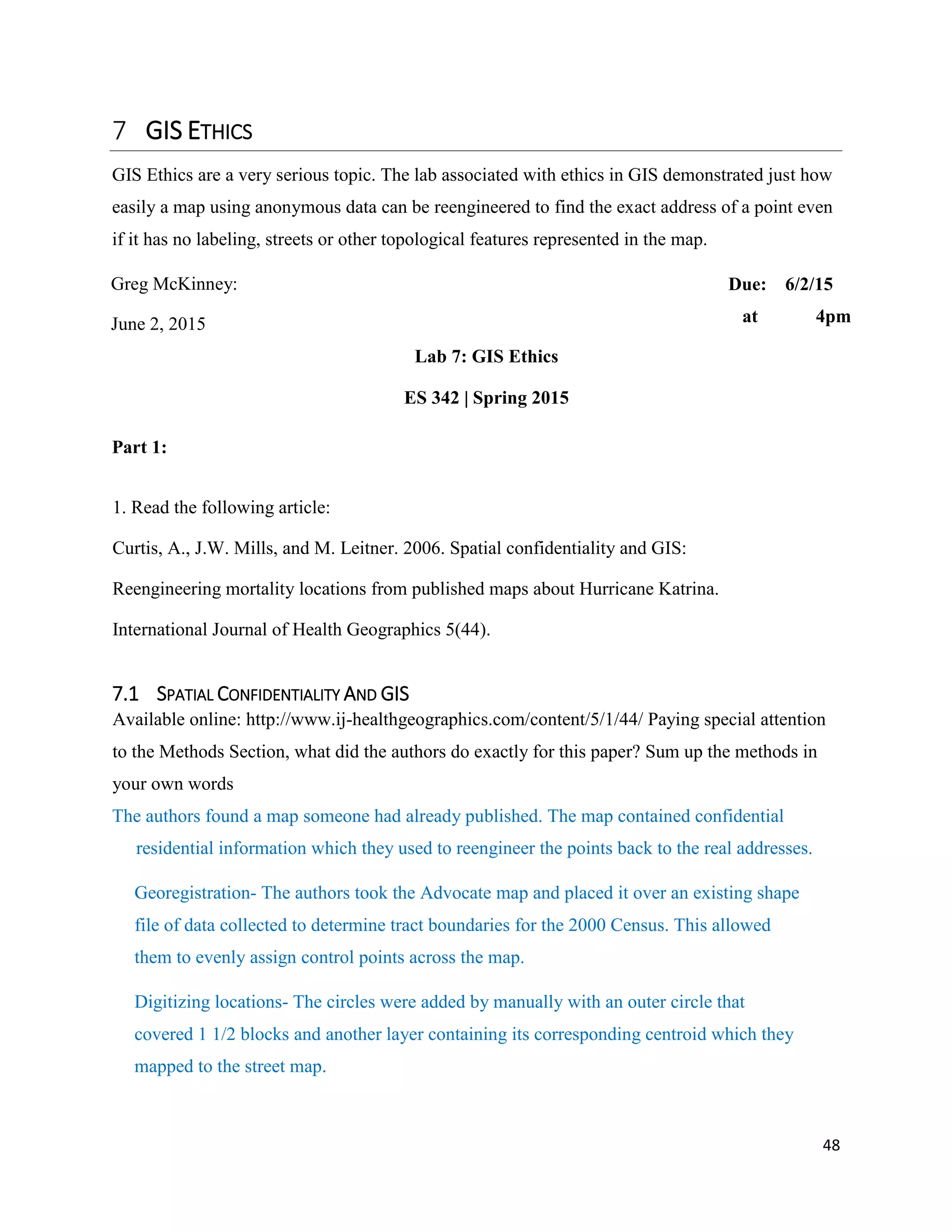 48
GIS ETHICS
GIS Ethics are a very serious topic. The lab associated with ethics in GIS demonstrated just how
easily a map using anonymous data can be reengineered to find the exact address of a point even
if it has no labeling, streets or other topological features represented in the map.
Greg McKinney: Due: 6/2/15
June 2, 2015 at 4pm
Lab 7: GIS Ethics
ES 342 | Spring 2015
Part 1:
1. Read the following article:
Curtis, A., J.W. Mills, and M. Leitner. 2006. Spatial confidentiality and GIS:
Reengineering mortality locations from published maps about Hurricane Katrina.
International Journal of Health Geographics 5(44).
7.1 SPATIAL CONFIDENTIALITY AND GIS
Available online: http://www.ij-healthgeographics.com/content/5/1/44/ Paying special attention
to the Methods Section, what did the authors do exactly for this paper? Sum up the methods in
your own words
The authors found a map someone had already published. The map contained confidential
residential information which they used to reengineer the points back to the real addresses.
Georegistration- The authors took the Advocate map and placed it over an existing shape
file of data collected to determine tract boundaries for the 2000 Census. This allowed
them to evenly assign control points across the map.
Digitizing locations- The circles were added by manually with an outer circle that
covered 1 1/2 blocks and another layer containing its corresponding centroid which they
mapped to the street map.
 