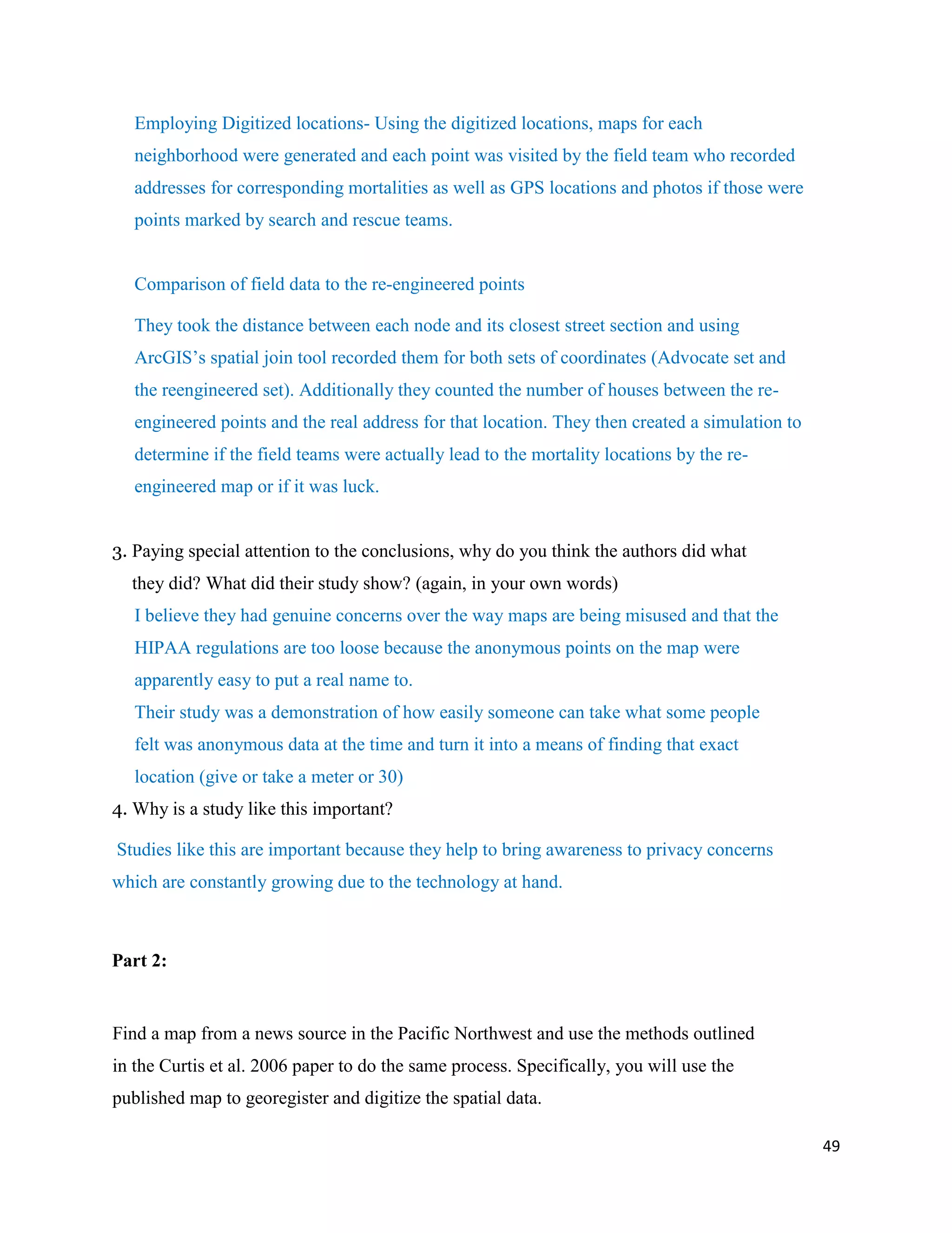 49
Employing Digitized locations- Using the digitized locations, maps for each
neighborhood were generated and each point was visited by the field team who recorded
addresses for corresponding mortalities as well as GPS locations and photos if those were
points marked by search and rescue teams.
Comparison of field data to the re-engineered points
They took the distance between each node and its closest street section and using
ArcGIS’s spatial join tool recorded them for both sets of coordinates (Advocate set and
the reengineered set). Additionally they counted the number of houses between the re-
engineered points and the real address for that location. They then created a simulation to
determine if the field teams were actually lead to the mortality locations by the re-
engineered map or if it was luck.
3. Paying special attention to the conclusions, why do you think the authors did what
they did? What did their study show? (again, in your own words)
I believe they had genuine concerns over the way maps are being misused and that the
HIPAA regulations are too loose because the anonymous points on the map were
apparently easy to put a real name to.
Their study was a demonstration of how easily someone can take what some people
felt was anonymous data at the time and turn it into a means of finding that exact
location (give or take a meter or 30)
4. Why is a study like this important?
Studies like this are important because they help to bring awareness to privacy concerns
which are constantly growing due to the technology at hand.
Part 2:
Find a map from a news source in the Pacific Northwest and use the methods outlined
in the Curtis et al. 2006 paper to do the same process. Specifically, you will use the
published map to georegister and digitize the spatial data.
 