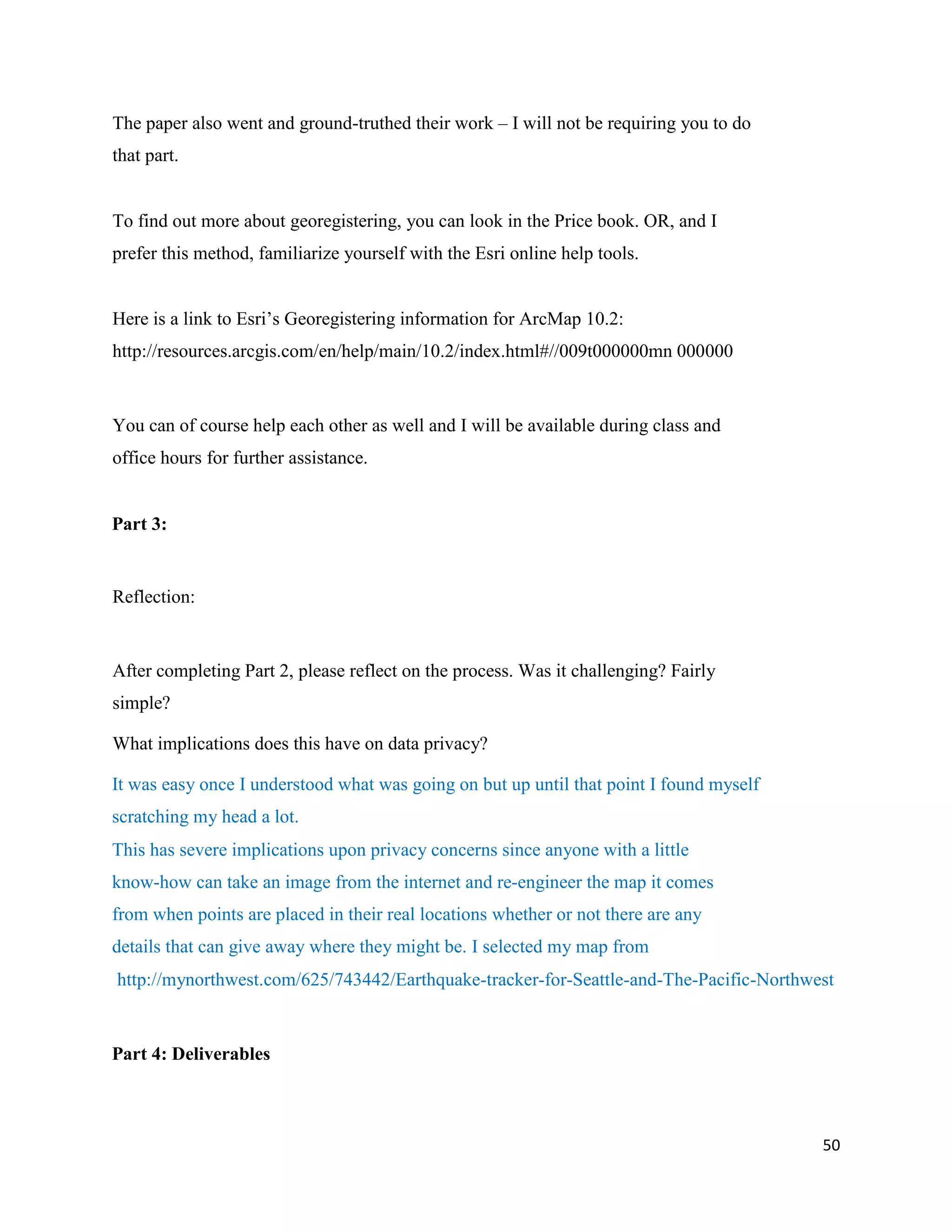 50
The paper also went and ground-truthed their work – I will not be requiring you to do
that part.
To find out more about georegistering, you can look in the Price book. OR, and I
prefer this method, familiarize yourself with the Esri online help tools.
Here is a link to Esri’s Georegistering information for ArcMap 10.2:
http://resources.arcgis.com/en/help/main/10.2/index.html#//009t000000mn 000000
You can of course help each other as well and I will be available during class and
office hours for further assistance.
Part 3:
Reflection:
After completing Part 2, please reflect on the process. Was it challenging? Fairly
simple?
What implications does this have on data privacy?
It was easy once I understood what was going on but up until that point I found myself
scratching my head a lot.
This has severe implications upon privacy concerns since anyone with a little
know-how can take an image from the internet and re-engineer the map it comes
from when points are placed in their real locations whether or not there are any
details that can give away where they might be. I selected my map from
http://mynorthwest.com/625/743442/Earthquake-tracker-for-Seattle-and-The-Pacific-Northwest
Part 4: Deliverables
 