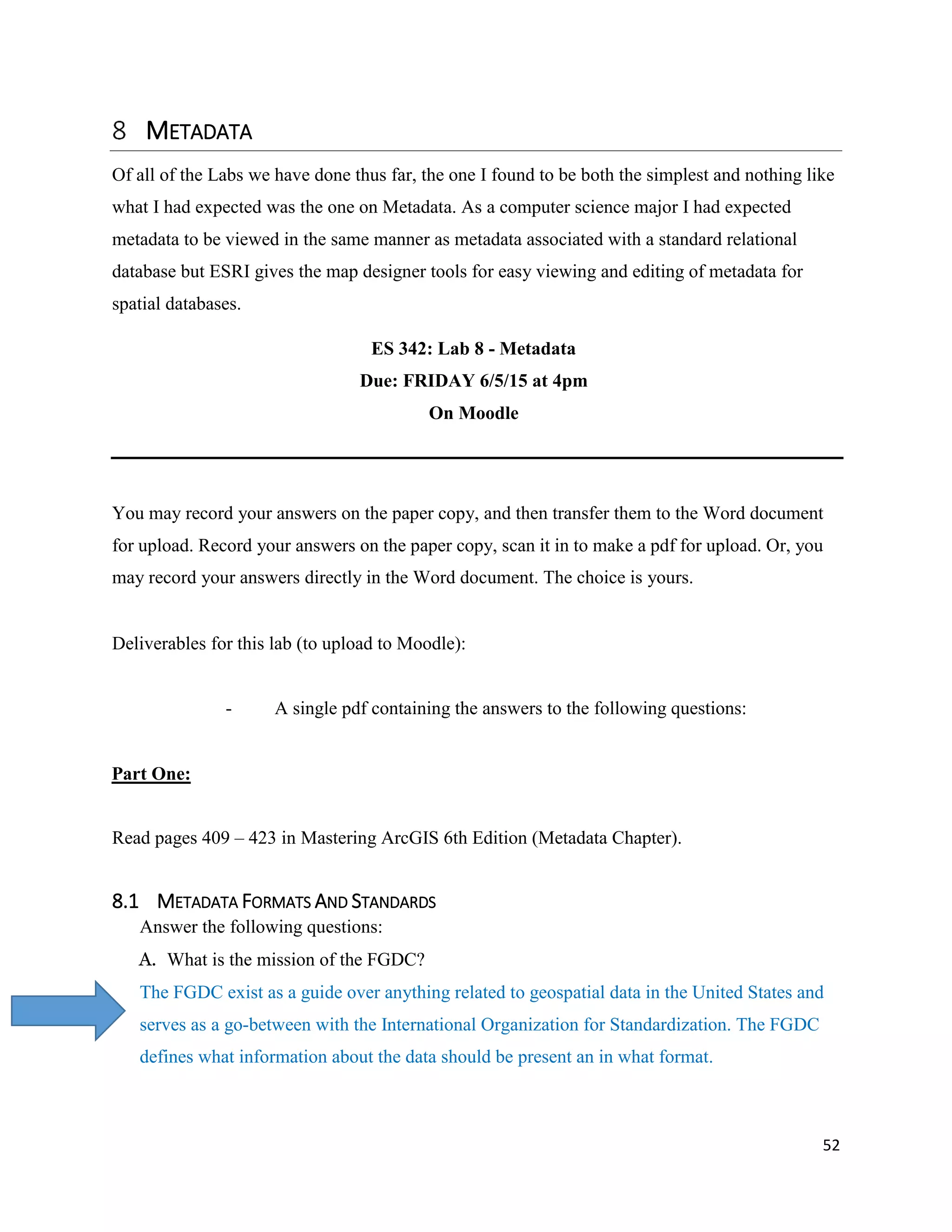 52
METADATA
Of all of the Labs we have done thus far, the one I found to be both the simplest and nothing like
what I had expected was the one on Metadata. As a computer science major I had expected
metadata to be viewed in the same manner as metadata associated with a standard relational
database but ESRI gives the map designer tools for easy viewing and editing of metadata for
spatial databases.
ES 342: Lab 8 - Metadata
Due: FRIDAY 6/5/15 at 4pm
On Moodle
You may record your answers on the paper copy, and then transfer them to the Word document
for upload. Record your answers on the paper copy, scan it in to make a pdf for upload. Or, you
may record your answers directly in the Word document. The choice is yours.
Deliverables for this lab (to upload to Moodle):
- A single pdf containing the answers to the following questions:
Part One:
Read pages 409 – 423 in Mastering ArcGIS 6th Edition (Metadata Chapter).
8.1 METADATA FORMATS AND STANDARDS
Answer the following questions:
A. What is the mission of the FGDC?
The FGDC exist as a guide over anything related to geospatial data in the United States and
serves as a go-between with the International Organization for Standardization. The FGDC
defines what information about the data should be present an in what format.
 