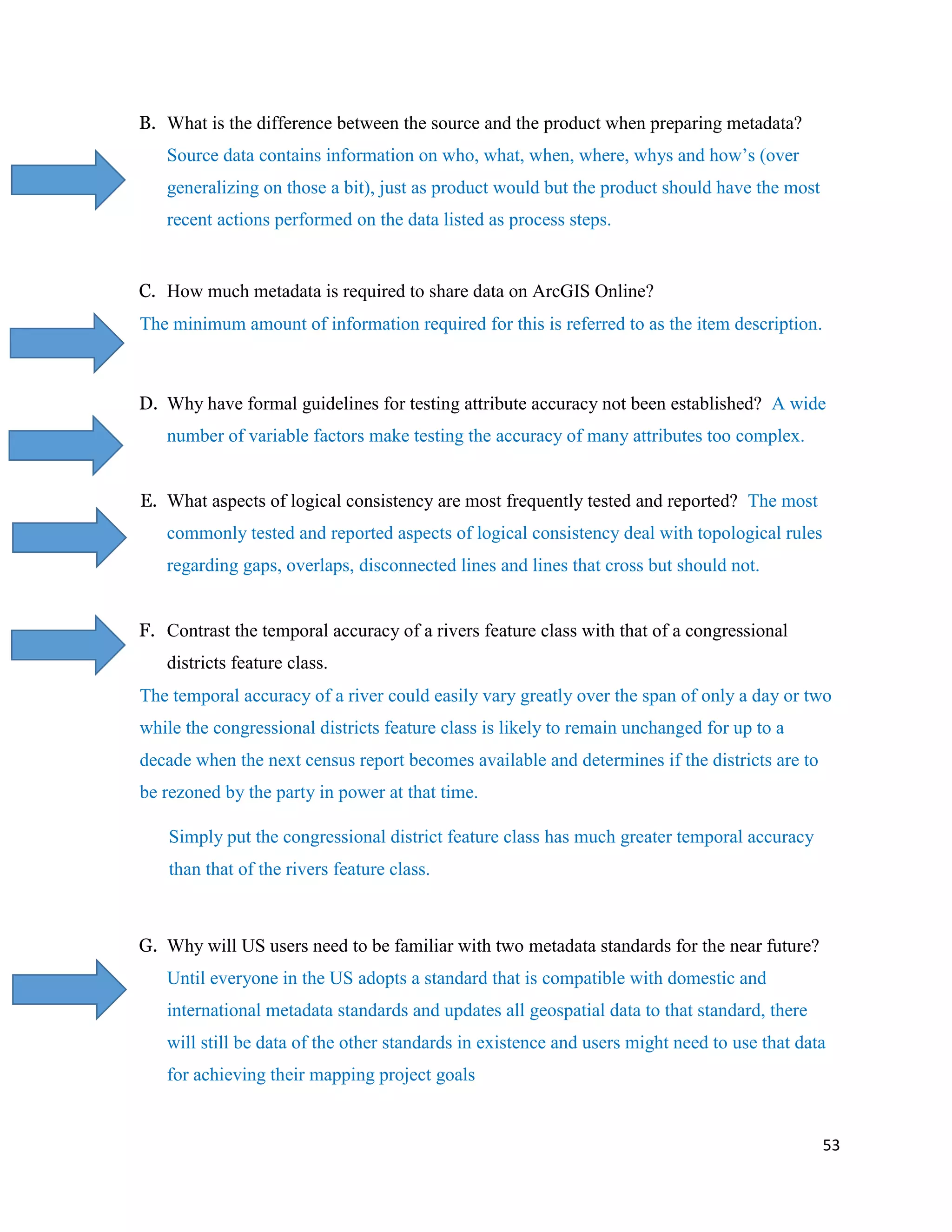 53
B. What is the difference between the source and the product when preparing metadata?
Source data contains information on who, what, when, where, whys and how’s (over
generalizing on those a bit), just as product would but the product should have the most
recent actions performed on the data listed as process steps.
C. How much metadata is required to share data on ArcGIS Online?
The minimum amount of information required for this is referred to as the item description.
D. Why have formal guidelines for testing attribute accuracy not been established? A wide
number of variable factors make testing the accuracy of many attributes too complex.
E. What aspects of logical consistency are most frequently tested and reported? The most
commonly tested and reported aspects of logical consistency deal with topological rules
regarding gaps, overlaps, disconnected lines and lines that cross but should not.
F. Contrast the temporal accuracy of a rivers feature class with that of a congressional
districts feature class.
The temporal accuracy of a river could easily vary greatly over the span of only a day or two
while the congressional districts feature class is likely to remain unchanged for up to a
decade when the next census report becomes available and determines if the districts are to
be rezoned by the party in power at that time.
Simply put the congressional district feature class has much greater temporal accuracy
than that of the rivers feature class.
G. Why will US users need to be familiar with two metadata standards for the near future?
Until everyone in the US adopts a standard that is compatible with domestic and
international metadata standards and updates all geospatial data to that standard, there
will still be data of the other standards in existence and users might need to use that data
for achieving their mapping project goals
 