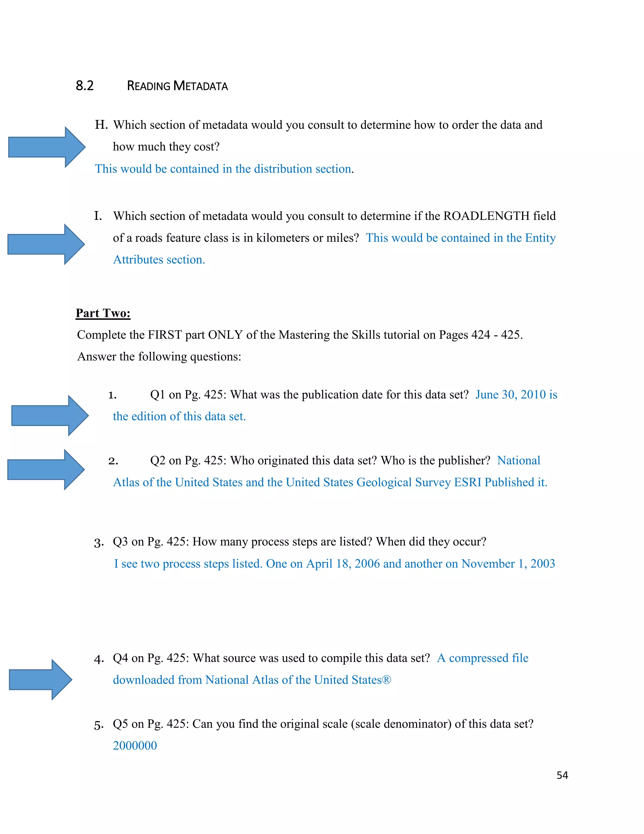 54
8.2 READING METADATA
H. Which section of metadata would you consult to determine how to order the data and
how much they cost?
This would be contained in the distribution section.
I. Which section of metadata would you consult to determine if the ROADLENGTH field
of a roads feature class is in kilometers or miles? This would be contained in the Entity
Attributes section.
Part Two:
Complete the FIRST part ONLY of the Mastering the Skills tutorial on Pages 424 - 425.
Answer the following questions:
1. Q1 on Pg. 425: What was the publication date for this data set? June 30, 2010 is
the edition of this data set.
2. Q2 on Pg. 425: Who originated this data set? Who is the publisher? National
Atlas of the United States and the United States Geological Survey ESRI Published it.
3. Q3 on Pg. 425: How many process steps are listed? When did they occur?
I see two process steps listed. One on April 18, 2006 and another on November 1, 2003
4. Q4 on Pg. 425: What source was used to compile this data set? A compressed file
downloaded from National Atlas of the United States®
5. Q5 on Pg. 425: Can you find the original scale (scale denominator) of this data set?
2000000
 