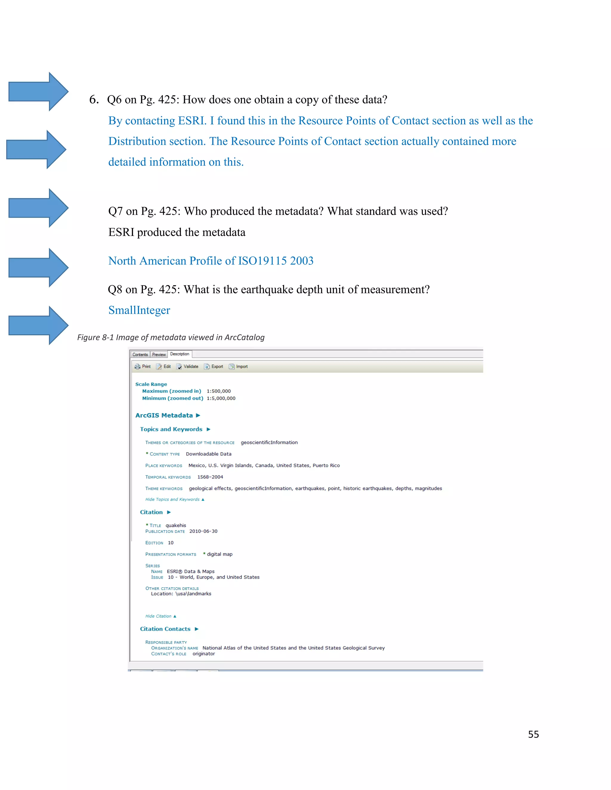 55
6. Q6 on Pg. 425: How does one obtain a copy of these data?
By contacting ESRI. I found this in the Resource Points of Contact section as well as the
Distribution section. The Resource Points of Contact section actually contained more
detailed information on this.
Q7 on Pg. 425: Who produced the metadata? What standard was used?
ESRI produced the metadata
North American Profile of ISO19115 2003
Q8 on Pg. 425: What is the earthquake depth unit of measurement?
SmallInteger
Figure 8-1 Image of metadata viewed in ArcCatalog
 