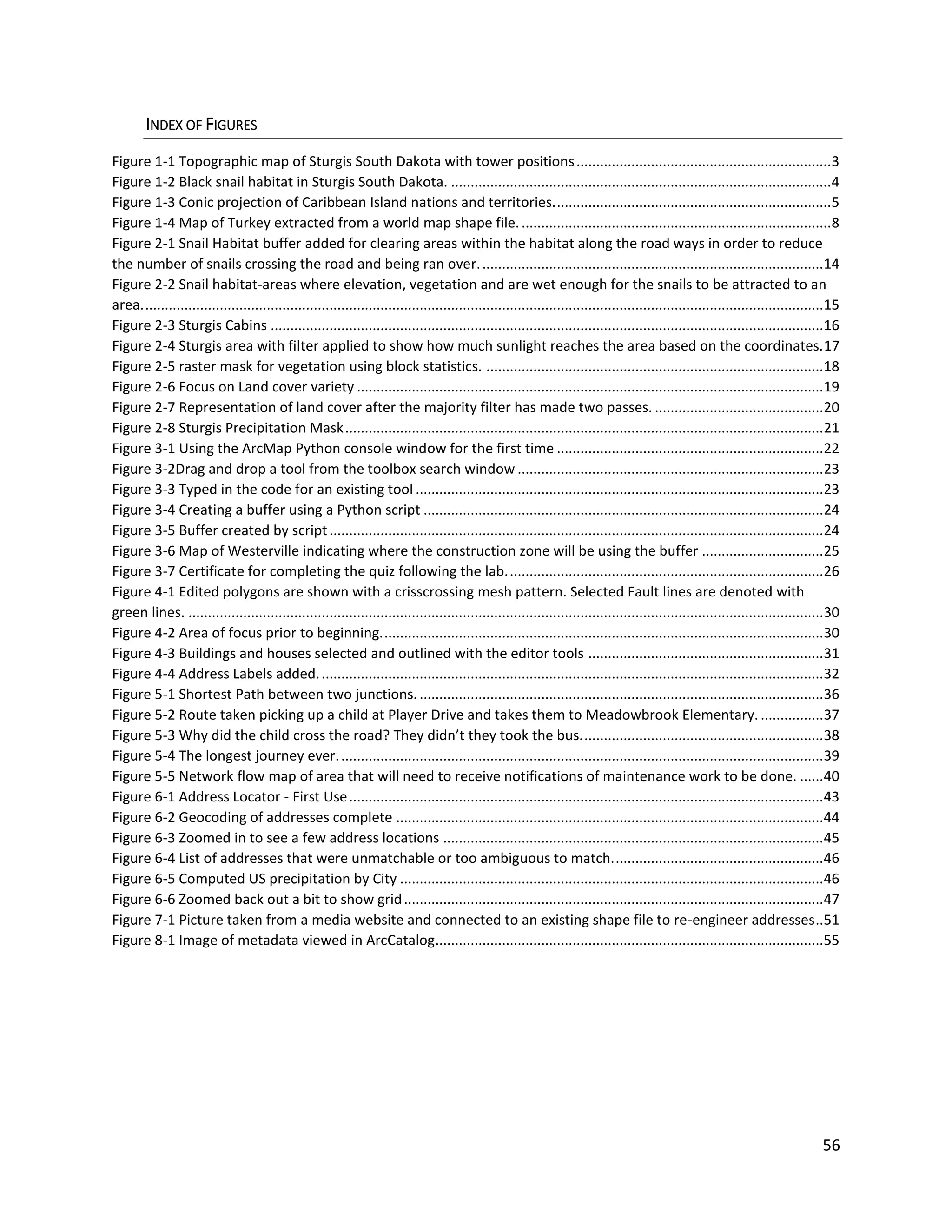 56
INDEX OF FIGURES
Figure 1-1 Topographic map of Sturgis South Dakota with tower positions.................................................................3
Figure 1-2 Black snail habitat in Sturgis South Dakota. .................................................................................................4
Figure 1-3 Conic projection of Caribbean Island nations and territories.......................................................................5
Figure 1-4 Map of Turkey extracted from a world map shape file................................................................................8
Figure 2-1 Snail Habitat buffer added for clearing areas within the habitat along the road ways in order to reduce
the number of snails crossing the road and being ran over........................................................................................14
Figure 2-2 Snail habitat-areas where elevation, vegetation and are wet enough for the snails to be attracted to an
area..............................................................................................................................................................................15
Figure 2-3 Sturgis Cabins .............................................................................................................................................16
Figure 2-4 Sturgis area with filter applied to show how much sunlight reaches the area based on the coordinates.17
Figure 2-5 raster mask for vegetation using block statistics. ......................................................................................18
Figure 2-6 Focus on Land cover variety .......................................................................................................................19
Figure 2-7 Representation of land cover after the majority filter has made two passes. ...........................................20
Figure 2-8 Sturgis Precipitation Mask..........................................................................................................................21
Figure 3-1 Using the ArcMap Python console window for the first time ....................................................................22
Figure 3-2Drag and drop a tool from the toolbox search window ..............................................................................23
Figure 3-3 Typed in the code for an existing tool ........................................................................................................23
Figure 3-4 Creating a buffer using a Python script ......................................................................................................24
Figure 3-5 Buffer created by script..............................................................................................................................24
Figure 3-6 Map of Westerville indicating where the construction zone will be using the buffer ...............................25
Figure 3-7 Certificate for completing the quiz following the lab.................................................................................26
Figure 4-1 Edited polygons are shown with a crisscrossing mesh pattern. Selected Fault lines are denoted with
green lines. ..................................................................................................................................................................30
Figure 4-2 Area of focus prior to beginning.................................................................................................................30
Figure 4-3 Buildings and houses selected and outlined with the editor tools ............................................................31
Figure 4-4 Address Labels added.................................................................................................................................32
Figure 5-1 Shortest Path between two junctions. .......................................................................................................36
Figure 5-2 Route taken picking up a child at Player Drive and takes them to Meadowbrook Elementary. ................37
Figure 5-3 Why did the child cross the road? They didn’t they took the bus..............................................................38
Figure 5-4 The longest journey ever............................................................................................................................39
Figure 5-5 Network flow map of area that will need to receive notifications of maintenance work to be done. ......40
Figure 6-1 Address Locator - First Use.........................................................................................................................43
Figure 6-2 Geocoding of addresses complete .............................................................................................................44
Figure 6-3 Zoomed in to see a few address locations .................................................................................................45
Figure 6-4 List of addresses that were unmatchable or too ambiguous to match......................................................46
Figure 6-5 Computed US precipitation by City ............................................................................................................46
Figure 6-6 Zoomed back out a bit to show grid...........................................................................................................47
Figure 7-1 Picture taken from a media website and connected to an existing shape file to re-engineer addresses..51
Figure 8-1 Image of metadata viewed in ArcCatalog...................................................................................................55
 
