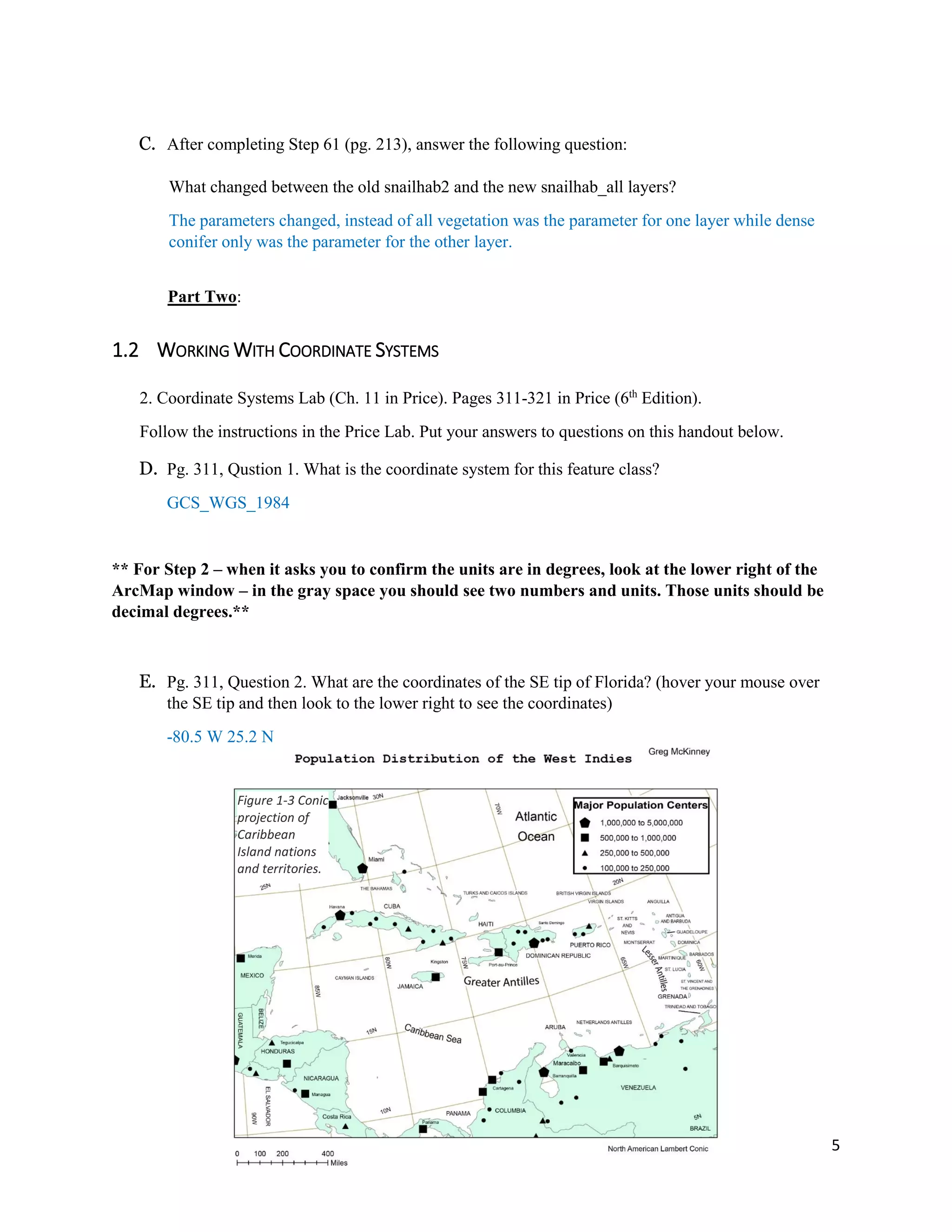 5
C. After completing Step 61 (pg. 213), answer the following question:
What changed between the old snailhab2 and the new snailhab_all layers?
The parameters changed, instead of all vegetation was the parameter for one layer while dense
conifer only was the parameter for the other layer.
Part Two:
1.2 WORKING WITH COORDINATE SYSTEMS
2. Coordinate Systems Lab (Ch. 11 in Price). Pages 311-321 in Price (6th
Edition).
Follow the instructions in the Price Lab. Put your answers to questions on this handout below.
D. Pg. 311, Qustion 1. What is the coordinate system for this feature class?
GCS_WGS_1984
** For Step 2 – when it asks you to confirm the units are in degrees, look at the lower right of the
ArcMap window – in the gray space you should see two numbers and units. Those units should be
decimal degrees.**
E. Pg. 311, Question 2. What are the coordinates of the SE tip of Florida? (hover your mouse over
the SE tip and then look to the lower right to see the coordinates)
-80.5 W 25.2 N
Figure 1-3 Conic
projection of
Caribbean
Island nations
and territories.
 