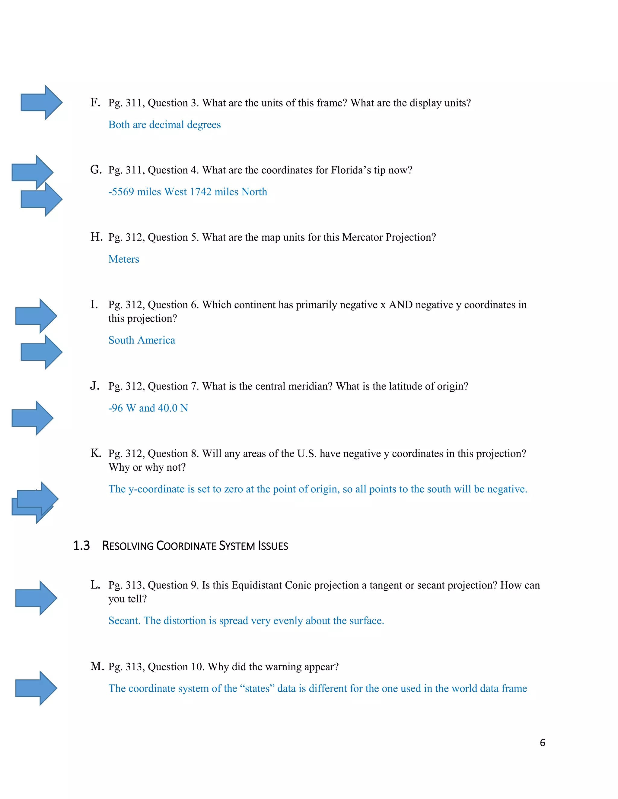 6
F. Pg. 311, Question 3. What are the units of this frame? What are the display units?
Both are decimal degrees
G. Pg. 311, Question 4. What are the coordinates for Florida’s tip now?
-5569 miles West 1742 miles North
H. Pg. 312, Question 5. What are the map units for this Mercator Projection?
Meters
I. Pg. 312, Question 6. Which continent has primarily negative x AND negative y coordinates in
this projection?
South America
J. Pg. 312, Question 7. What is the central meridian? What is the latitude of origin?
-96 W and 40.0 N
K. Pg. 312, Question 8. Will any areas of the U.S. have negative y coordinates in this projection?
Why or why not?
The y-coordinate is set to zero at the point of origin, so all points to the south will be negative.
1.3 RESOLVING COORDINATE SYSTEM ISSUES
L. Pg. 313, Question 9. Is this Equidistant Conic projection a tangent or secant projection? How can
you tell?
Secant. The distortion is spread very evenly about the surface.
M. Pg. 313, Question 10. Why did the warning appear?
The coordinate system of the “states” data is different for the one used in the world data frame
 