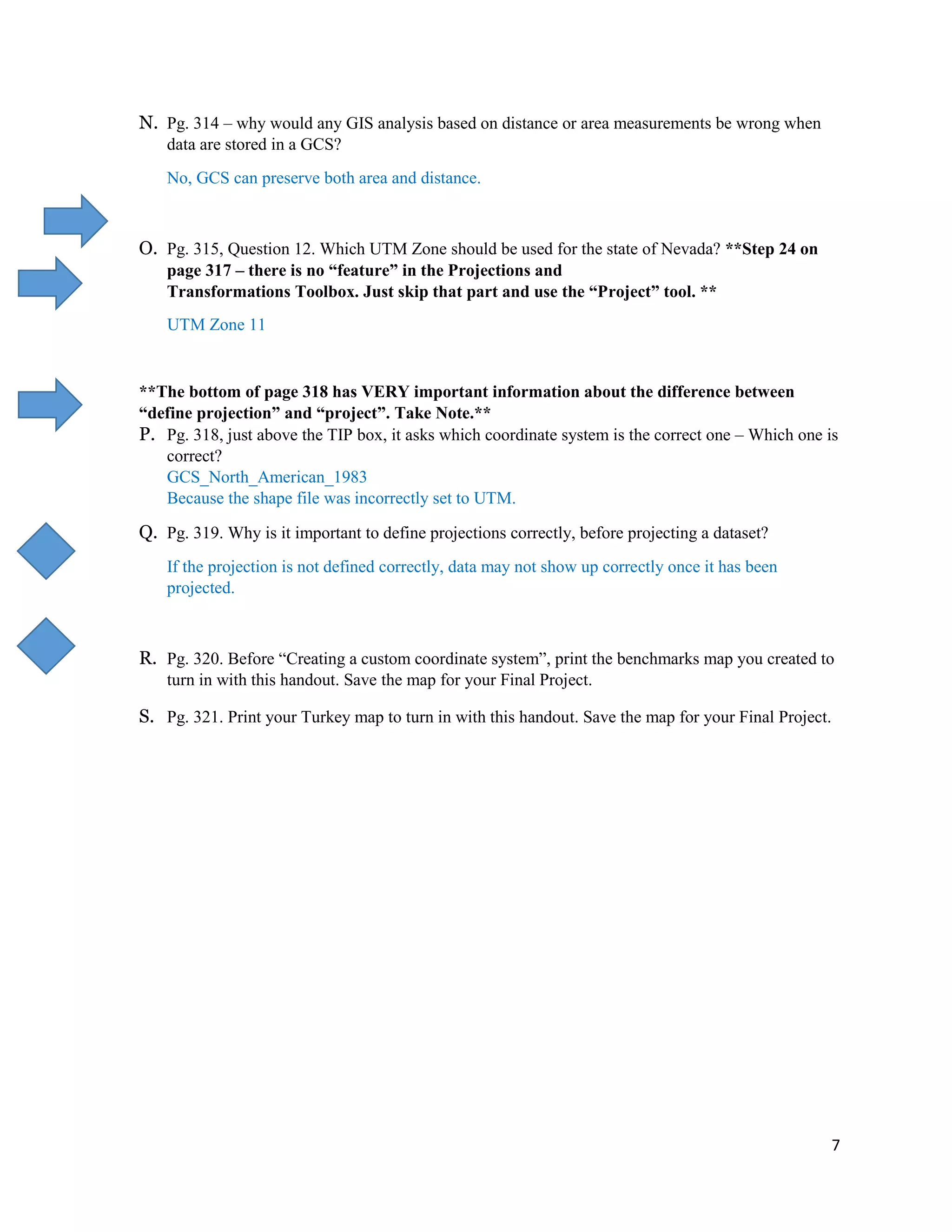 7
N. Pg. 314 – why would any GIS analysis based on distance or area measurements be wrong when
data are stored in a GCS?
No, GCS can preserve both area and distance.
O. Pg. 315, Question 12. Which UTM Zone should be used for the state of Nevada? **Step 24 on
page 317 – there is no “feature” in the Projections and
Transformations Toolbox. Just skip that part and use the “Project” tool. **
UTM Zone 11
**The bottom of page 318 has VERY important information about the difference between
“define projection” and “project”. Take Note.**
P. Pg. 318, just above the TIP box, it asks which coordinate system is the correct one – Which one is
correct?
GCS_North_American_1983
Because the shape file was incorrectly set to UTM.
Q. Pg. 319. Why is it important to define projections correctly, before projecting a dataset?
If the projection is not defined correctly, data may not show up correctly once it has been
projected.
R. Pg. 320. Before “Creating a custom coordinate system”, print the benchmarks map you created to
turn in with this handout. Save the map for your Final Project.
S. Pg. 321. Print your Turkey map to turn in with this handout. Save the map for your Final Project.
 
