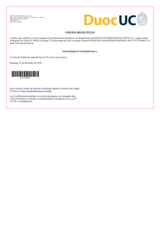 INSTITUTO PROFESIONAL DUOC UC
DEC. EX. Nº 3/1983 - Nº 180/1994 - Nº 7169/1995 - Nº 204/1999
MINISTERIO DE EDUCACIÓN
REGISTRO Nº 17
SEDE SAN JOAQUIN
CERTIFICADO DE TÍTULO
Certifico que conforme a la ley Orgánica Constitucional de Enseñanza, los Reglamentos del INSTITUTO PROFESIONAL DUOC UC y según consta
en Registro de Título N° 99345 con fecha 27 de diciembre de 2016 se otorgó a don(a) FRANCISCO JAVIER ROJAS ROMAN, RUT Nº 13236945-3 el
título nivel profesional de
INGENIERO EN INFORMÁTICA
La Nota de Titulación obtenida fue un 5,9 (cinco coma nueve)
Santiago, 29 de diciembre de 2016
Para verificar validez del presente certificado ingresar el número del código
de barra en: .http://certificados.duoc.cl/validar
Las Certificaciones emitidas a través de esta página, son otorgadas bajo
Firma Electrónica Avanzada, en conformidad a lo dispuesto en la Ley N°
19.799 y su Reglamento.
 
