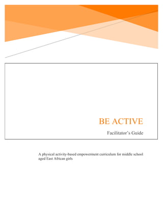 !
!
!
!
1!
!
BE ACTIVE
Facilitator’s Guide
!
A physical activity-based empowerment curriculum for middle school
aged East African girls
 