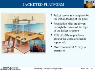 May 7, 2016 10
JACKETED PLATFORM
 Jacket serves as a template for
the initial driving of the piles.
 Foundation piles are driven
through the inside of the legs
of the jacket structure
 95% of offshore platforms
around the world are Jacket
supported.
 More economical & easy to
expansion
 