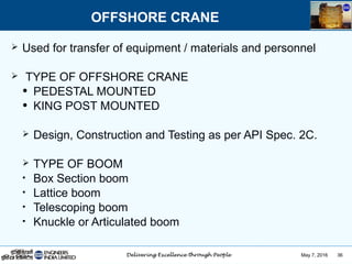 May 7, 2016 36
 Used for transfer of equipment / materials and personnel
 TYPE OF OFFSHORE CRANE
• PEDESTAL MOUNTED
• KING POST MOUNTED
 Design, Construction and Testing as per API Spec. 2C.
 TYPE OF BOOM
• Box Section boom
• Lattice boom
• Telescoping boom
• Knuckle or Articulated boom
OFFSHORE CRANE
 