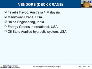 May 7, 2016 43
 Favelle Favco, Australia / Malaysia
 Manitowac Crane, USA
 Raina Engineering, India
 Energy Cranes International, USA
 Oil State Applied hydraulic system, USA
VENDORS (DECK CRANE)
 