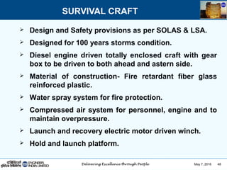May 7, 2016 48
SURVIVAL CRAFT
 Design and Safety provisions as per SOLAS & LSA.
 Designed for 100 years storms condition.
 Diesel engine driven totally enclosed craft with gear
box to be driven to both ahead and astern side.
 Material of construction- Fire retardant fiber glass
reinforced plastic.
 Water spray system for fire protection.
 Compressed air system for personnel, engine and to
maintain overpressure.
 Launch and recovery electric motor driven winch.
 Hold and launch platform.
 