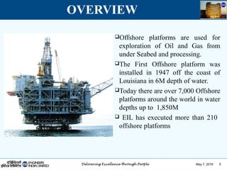May 7, 2016 5
OVERVIEW
Offshore platforms are used for
exploration of Oil and Gas from
under Seabed and processing.
The First Offshore platform was
installed in 1947 off the coast of
Louisiana in 6M depth of water.
Today there are over 7,000 Offshore
platforms around the world in water
depths up to 1,850M
 EIL has executed more than 210
offshore platforms
 
