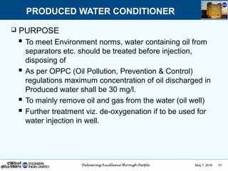 May 7, 2016 51
 PURPOSE
 To meet Environment norms, water containing oil from
separators etc. should be treated before injection,
disposing of
 As per OPPC (Oil Pollution, Prevention & Control)
regulations maximum concentration of oil discharged in
Produced water shall be 30 mg/l.
 To mainly remove oil and gas from the water (oil well)
 Further treatment viz. de-oxygenation if to be used for
water injection in well.
PRODUCED WATER CONDITIONER
 