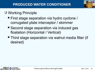 May 7, 2016 52
 Working Principle
 First stage separation via hydro cyclone /
corrugated plate interceptor / skimmer
 Second stage separation via induced gas
floatation (Horizontal / Vertical)
 Third stage separation via walnut media filter (if
desired)
PRODUCED WATER CONDITIONER
 