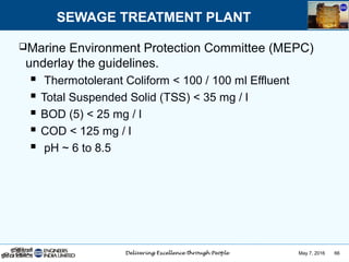 May 7, 2016 66
Marine Environment Protection Committee (MEPC)
underlay the guidelines.
 Thermotolerant Coliform < 100 / 100 ml Effluent
 Total Suspended Solid (TSS) < 35 mg / l
 BOD (5) < 25 mg / l
 COD < 125 mg / l
 pH ~ 6 to 8.5
SEWAGE TREATMENT PLANT
 