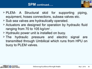 May 7, 2016 80
 PLEM- A Structural skid for supporting piping,
equipment, hoses connections, subsea valves etc.
 Sub sea valves are hydraulically operated.
 Actuators are designed for operation by hydraulic fluid
ranging from 70 to 105 kg/cm2
.
 Hydraulic power unit is installed on buoy.
 The hydraulic pressure and electric signal are
transmitted through Umbilical which runs from HPU on
buoy to PLEM valves.
SPM continued…..
 