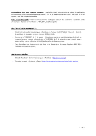 - 100 -
Qualidade da água para consumo humano – Característica dada pelo conjunto de valores de parâmetros
microbiológicos e físico-químicos fixados nas partes I, II e III do anexo I do Decreto-Lei n.º 306/2007, de 27 de
agosto, e que dele faz parte integrante.
Valor paramétrico (VP) – Valor máximo ou mínimo fixado para cada um dos parâmetros a controlar, tendo
em atenção o disposto no Decreto-Lei n.º 306/2007, de 27 de agosto.
DOCUMENTOS DE REFERÊNCIA
 Relatório Anual dos Serviços de Águas e Resíduos em Portugal (RASARP 2013) Volume 4 – Controlo
da qualidade da água para consumo humano (ERSAR, 2013);
 Decreto-Lei n.º 306/2007, de 27 de agosto - Estabelece o regime da qualidade da água destinada ao
consumo humano, revendo o Decreto-Lei n.º 243/2001, de 5 de setembro, que transpôs para a
ordem jurídica interna a Diretiva 98/83/CE do Conselho, de 3 de novembro;
 Plano Estratégico de Abastecimento de Água e de Saneamento de Águas Residuais 2007-2013
(PEAASAR II) (MAOTDR, 2006).
MAIS INFORMAÇÃO
 Entidade Reguladora dos Serviços de Águas e Resíduos – http://www.ersar.pt
 Comissão Europeia > Ambiente > Água – http://ec.europa.eu/environment/water/index_en.html
 