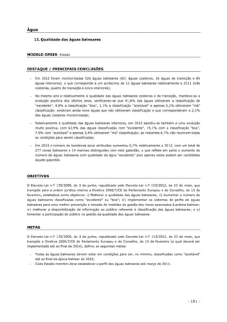 - 101 -
Água
13. Qualidade das águas balneares
MODELO DPSIR: Estado
DESTAQUE / PRINCIPAIS CONCLUSÕES
 Em 2012 foram monitorizadas 526 águas balneares (421 águas costeiras, 16 águas de transição e 89
águas interiores), o que corresponde a um acréscimo de 12 águas balneares relativamente a 2011 (três
costeiras, quatro de transição e cinco interiores);
 No mesmo ano e relativamente à qualidade das águas balneares costeiras e de transição, manteve-se a
evolução positiva dos últimos anos, verificando-se que 91,8% das águas obtiveram a classificação de
“excelente”, 4,8% a classificação “boa”, 1,1% a classificação “aceitável” e apenas 0,2% obtiveram “má”
classificação; existiram ainda nove águas que não obtiveram classificação e que corresponderam a 2,1%
das águas costeiras monitorizadas;
 Relativamente à qualidade das águas balneares interiores, em 2012 assistiu-se também a uma evolução
muito positiva, com 62,9% das águas classificadas com “excelente”, 19,1% com a classificação “boa”,
7,9% com “aceitável” e apenas 3,4% obtiveram “má” classificação; as restantes 6,7% não reuniram todas
as condições para serem classificadas;
 Em 2013 o número de bandeiras azuis atribuídas aumentou 0,7% relativamente a 2012, com um total de
277 zonas balneares e 14 marinas distinguidas com este galardão, o que reflete em parte o aumento do
número de águas balneares com qualidade da água “excelente” pois apenas estas podem ser candidatas
àquele galardão.
OBJETIVOS
O Decreto-Lei n.º 135/2009, de 3 de junho, republicado pelo Decreto-Lei n.º 113/2012, de 23 de maio, que
transpõe para a ordem jurídica interna a Diretiva 2006/7/CE do Parlamento Europeu e do Conselho, de 15 de
fevereiro, estabelece como objetivos: i) Melhorar a qualidade das águas balneares; ii) Aumentar o número de
águas balneares classificadas como “excelente” ou “boa”; iii) implementar os sistemas de perfis de águas
balneares para uma melhor prevenção e tomada de medidas de gestão dos riscos associados à prática balnear;
iv) melhorar a disponibilização de informação ao público referente à classificação das águas balneares; e v)
fomentar a participação do público na gestão da qualidade das águas balneares.
METAS
O Decreto-Lei n.º 135/2009, de 3 de junho, republicado pelo Decreto-Lei n.º 113/2012, de 23 de maio, que
transpôs a Diretiva 2006/7/CE do Parlamento Europeu e do Conselho, de 15 de fevereiro (a qual deverá ser
implementada até ao final de 2014), definiu as seguintes metas:
 Todas as águas balneares devem estar em condições para ser, no mínimo, classificadas como "aceitável"
até ao final da época balnear de 2015;
 Cada Estado-membro deve estabelecer o perfil das águas balneares até março de 2011.
 