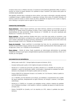 - 106 -
os Açores menos cinco e a Madeira mais duas. O aumento de zonas balneares galardoadas reflete, em parte, o
aumento do número de águas balneares com qualidade da água “excelente” pois apenas estas podem ser
candidatas àquele galardão.
Este galardão, atribuído após a verificação de vários critérios, como sejam a informação e educação ambiental,
a qualidade da água, a gestão ambiental e a segurança e serviços, entre outros, foi também atribuído a 14
marinas e portos de recreio (o mesmo número de 2012), distribuídos da seguinte forma: quatro no Algarve,
três no Alentejo e nos Açores e duas na região do Tejo e na Madeira.
CONCEITOS/DEFINIÇÕES
Águas balneares – Todas as águas superficiais, quer sejam interiores, costeiras ou de transição, em que se
preveja que um grande número de pessoas se banhe e onde a prática balnear não tenha sido interdita ou
desaconselhada de modo permanente. (Fonte: Decreto-Lei n.º 135/2009, de 3 de junho republicado pelo
Decreto-Lei n.º 113/2012, de 23 de maio)
Águas costeiras – Águas superficiais situadas entre terra e uma linha cujos pontos se encontram a uma
distância de uma milha náutica, na direção do mar, a partir do ponto mais próximo da linha de base a partir da
qual é medida a delimitação das águas territoriais, estendendo-se, quando aplicável, até ao limite exterior das
águas de transição. (Fonte: Lei n.º 58/2005, de 29 de dezembro)
Águas de transição – Águas superficiais na proximidade das fozes dos rios, parcialmente salgadas em
resultado da proximidade de águas costeiras mas que são também significativamente influenciadas por cursos
de água doce. (Fonte: Lei n.º 58/2005, de 29 de dezembro)
Época balnear – Período de tempo, fixado anualmente por determinação administrativa da autoridade
competente, ao longo do qual vigora a obrigatoriedade de garantia da assistência aos banhistas. (Fonte: Lei n.º
44/2004, de 19 de agosto)
DOCUMENTOS DE REFERÊNCIA
 Bathing water results 2012 - Portugal (Agência Europeia do Ambiente, 2013);
 European bathing water quality in 2012 (Agência Europeia do Ambiente, 2013);
 Decreto-Lei n.º 113/2012 de 23 de maio, que altera o Decreto-Lei n.º 135/2009, de 3 de junho, que
estabelece o regime de identificação, gestão, monitorização e classificação da qualidade das águas
balneares e de prestação de informação ao público sobre as mesmas;
 Diretiva 2006/7/CE do Parlamento Europeu e do Conselho, de 15 de fevereiro, relativa à gestão da
qualidade das águas balneares;
 Lei n.º 58/2005, de 29 de dezembro (Lei da Água), que estabelece o enquadramento para a gestão
das águas superficiais, designadamente as águas interiores, de transição e costeiras, e das águas
subterrâneas;
 Decreto-Lei n.º 236/98, de 1 de agosto, que estabelece normas, critérios e objetivos de qualidade
com a finalidade de proteger o meio aquático e melhorar a qualidade das águas em função dos seus
principais usos;
 Diretiva 76/160/CEE do Conselho, de 8 de dezembro de 1975, relativa à qualidade das águas
balneares.
 