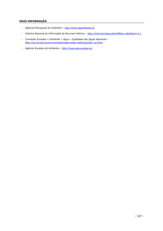 - 107 -
MAIS INFORMAÇÃO
 Agência Portuguesa do Ambiente – http://www.apambiente.pt
 Sistema Nacional de Informação de Recursos Hídricos – http://snirh.pt/index.php?idMain=1&idItem=2.1
 Comissão Europeia > Ambiente > Água > Qualidade das águas balneares –
http://ec.europa.eu/environment/water/water-bathing/index_en.html
 Agência Europeia do Ambiente – http://www.eea.europa.eu/
 