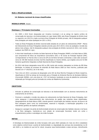 - 109 -
Solo e Biodiversidade
14. Sistema nacional de áreas classificadas
MODELO DPSIR: Estado
Destaque / Principais Conclusões
 Em 2009 e 2010 foram designadas por iniciativa municipal e já ao abrigo do regime jurídico de
conservação da natureza e da biodiversidade em vigor desde 2008, sete Áreas Protegidas de âmbito local
ou regional e em 2010 foi criada a primeira Área Protegida de âmbito privado; não foi designada qualquer
área protegida com estas tipologias em 2011 e 2012;
 Todas as Áreas Protegidas de âmbito nacional estão dotadas de um plano de ordenamento (POAP - Planos
de Ordenamento de Áreas Protegidas) estando previsto para 2013-2014 o início da avaliação e revisão dos
planos mais antigos; não foi designada qualquer área protegida de âmbito nacional em 2012, nem revisto
qualquer dos POAP em vigor;
 A área total classificada no âmbito da Rede Nacional de Áreas Protegidas (RNAP) e da Rede Natura 2000,
que compreende 60 Sítios de Importância Comunitária (SIC) e 40 Zonas de Proteção Especial (ZPE),
correspondendo no final de 2012 a cerca de 22% do território terrestre continental; a este valor acrescem
cerca de 190 000 hectares de área marinha classificada no mesmo âmbito, que engloba cerca de 53 000
hectares igualmente integrados na Rede Nacional de Áreas Protegidas;
 Em 2012 não foram designados novos SIC ou ZPE, tendo sido revistos (alargados) os limites da ZPE Ilhas
Berlengas, no âmbito do processo de extensão da Rede Natura 2000 ao meio marinho, publicado pelo
Decreto-Lei n.º 105/2012, de 14 de maio;
 Teve início em 2012 o processo de designação como SIC da Área Marinha Protegida do Monte Josephine,
classificada em 2010 ao abrigo da Convenção para a Proteção do Ambiente Marinho do Nordeste Atlântico
(Convenção OSPAR), com uma área de 1 937 mil hectares, localizada na zona de plataforma continental
reclamada por Portugal junto da Comissão de Limites da Plataforma Continental.
OBJETIVOS
 Articular as políticas de conservação da natureza e da biodiversidade com os diversos instrumentos de
ordenamento do território;
 Promover a avaliação e revisão dos planos de ordenamento da Rede Nacional de Áreas Protegidas, bem
como assegurar o desenvolvimento dos instrumentos de gestão das restantes áreas classificadas,
designadamente da Rede Natura 2000, visando garantir conservação dos habitats naturais, da fauna e da
flora selvagens assim como da conectividade, essencial à migração, à distribuição geográfica e ao
intercâmbio genético de espécies selvagens;
 Assegurar a paragem da perda da biodiversidade através da conservação dos habitats naturais e da fauna
e da flora selvagens, mantendo-os num estado de conservação favorável, tendo em conta o
enquadramento jurídico e estratégico da União Europeia.
METAS
A Estratégia de Biodiversidade da União Europeia (UE) para 2020 (adotada em maio de 2011) estabelece
como objetivo central travar a perda de biodiversidade e a degradação dos serviços dos ecossistemas na UE
até 2020 e, na medida em que tal for viável, recuperar essa biodiversidade e esses serviços, intensificando
 