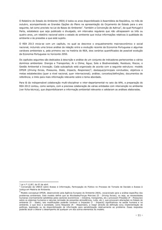- 11 -
O Relatório do Estado do Ambiente (REA) é todos os anos disponibilizado à Assembleia da República, no mês de
outubro, acompanhando as Grandes Opções do Plano na apresentação do Orçamento de Estado para o ano
seguinte, tal como previsto na Lei de Bases do Ambiente1
. Também a Convenção de Aahrus2
, da qual Portugal é
Parte, estabelece que seja publicado e divulgado, em intervalos regulares que não ultrapassem os três ou
quatro anos, um relatório nacional sobre o estado do ambiente que inclua informações relativas à qualidade do
ambiente e às pressões a que está sujeito.
O REA 2013 inicia-se com um capítulo, no qual se descreve o enquadramento macroeconómico e social
nacional, incluindo uma breve análise da relação entre a evolução recente da Economia Portuguesa e algumas
variáveis ambientais e, pela primeira vez na história do REA, dois cenários quantificados de possível evolução
da Economia Portuguesa no horizonte 2050.
Os capítulos seguintes são dedicados à descrição e análise de um conjunto de indicadores pertencentes a vários
domínios ambientais: Energia e Transportes; Ar e Clima; Água; Solo e Biodiversidade; Resíduos; Riscos; e
Gestão Ambiental e Inovação. Cada subcapítulo está organizado de acordo com a seguinte estrutura: modelo
DPSIR (Driving forces, Pressures, State, Impacts, Responses)3
; destaque/principais conclusões; objetivos e
metas estabelecidos (quer a nível nacional, quer internacional); análise; conceitos/definições; documentos de
referência; e links para mais informação relevante sobre o tema abordado.
Para lá da indispensável colaboração multi-disciplinar e inter-departamental no seio da APA, a preparação do
REA 2013 contou, como sempre, com a preciosa colaboração de várias entidades com intervenção no ambiente
(ver ficha técnica), que disponibilizaram a informação ambiental relevante e validaram as análises elaboradas.
1
Lei n.º 11/87, de 07 de abril.
2
Convenção da UNECE sobre Acesso à Informação, Participação do Público no Processo de Tomada de Decisão e Acesso à
Justiça em Matéria de Ambiente.
3
Modelo conceptual DPSIR, desenvolvido pela Agência Europeia do Ambiente (AEA), vocacionado para a análise específica dos
problemas ambientais. Este modelo define que as Atividades/Forças Motrizes (D - Driving forces), ou seja, as necessidades
humanas (normalmente satisfeitas pelos sectores económicos – indústria, transportes, etc.) provocam Pressões (P - Pressures)
sobre os sistemas humanos e naturais (emissão de poluentes atmosféricos, ruído, etc.), que provocam alterações no Estado do
ambiente (S - State); tais modificações poderão conduzir a Impactes (I - Impacts) significativos na saúde humana e no
ambiente, o que leva a sociedade, como Resposta (R - Responses), a reagir através da definição e/ou implementação de
políticas, legislação ou da disponibilização de informação para sensibilização relativamente ao problema. Essas respostas
poderão atuar e alterar o desempenho de qualquer um dos outros elementos do modelo.
 