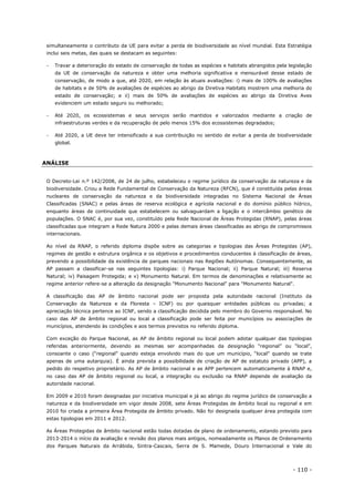 - 110 -
simultaneamente o contributo da UE para evitar a perda de biodiversidade ao nível mundial. Esta Estratégia
inclui seis metas, das quais se destacam as seguintes:
 Travar a deterioração do estado de conservação de todas as espécies e habitats abrangidos pela legislação
da UE de conservação da natureza e obter uma melhoria significativa e mensurável desse estado de
conservação, de modo a que, até 2020, em relação às atuais avaliações: i) mais de 100% de avaliações
de habitats e de 50% de avaliações de espécies ao abrigo da Diretiva Habitats mostrem uma melhoria do
estado de conservação; e ii) mais de 50% de avaliações de espécies ao abrigo da Diretiva Aves
evidenciem um estado seguro ou melhorado;
 Até 2020, os ecossistemas e seus serviços serão mantidos e valorizados mediante a criação de
infraestruturas verdes e da recuperação de pelo menos 15% dos ecossistemas degradados;
 Até 2020, a UE deve ter intensificado a sua contribuição no sentido de evitar a perda de biodiversidade
global.
ANÁLISE
O Decreto-Lei n.º 142/2008, de 24 de julho, estabeleceu o regime jurídico da conservação da natureza e da
biodiversidade. Criou a Rede Fundamental de Conservação da Natureza (RFCN), que é constituída pelas áreas
nucleares de conservação da natureza e da biodiversidade integradas no Sistema Nacional de Áreas
Classificadas (SNAC) e pelas áreas de reserva ecológica e agrícola nacional e do domínio público hídrico,
enquanto áreas de continuidade que estabelecem ou salvaguardam a ligação e o intercâmbio genético de
populações. O SNAC é, por sua vez, constituído pela Rede Nacional de Áreas Protegidas (RNAP), pelas áreas
classificadas que integram a Rede Natura 2000 e pelas demais áreas classificadas ao abrigo de compromissos
internacionais.
Ao nível da RNAP, o referido diploma dispõe sobre as categorias e tipologias das Áreas Protegidas (AP),
regimes de gestão e estrutura orgânica e os objetivos e procedimentos conducentes à classificação de áreas,
prevendo a possibilidade da existência de parques nacionais nas Regiões Autónomas. Consequentemente, as
AP passam a classificar-se nas seguintes tipologias: i) Parque Nacional; ii) Parque Natural; iii) Reserva
Natural; iv) Paisagem Protegida; e v) Monumento Natural. Em termos de denominações e relativamente ao
regime anterior refere-se a alteração da designação "Monumento Nacional" para "Monumento Natural".
A classificação das AP de âmbito nacional pode ser proposta pela autoridade nacional (Instituto da
Conservação da Natureza e da Floresta – ICNF) ou por quaisquer entidades públicas ou privadas; a
apreciação técnica pertence ao ICNF, sendo a classificação decidida pelo membro do Governo responsável. No
caso das AP de âmbito regional ou local a classificação pode ser feita por municípios ou associações de
municípios, atendendo às condições e aos termos previstos no referido diploma.
Com exceção do Parque Nacional, as AP de âmbito regional ou local podem adotar qualquer das tipologias
referidas anteriormente, devendo as mesmas ser acompanhadas da designação “regional” ou “local”,
consoante o caso (“regional” quando esteja envolvido mais do que um município, “local” quando se trate
apenas de uma autarquia). É ainda prevista a possibilidade de criação de AP de estatuto privado (APP), a
pedido do respetivo proprietário. As AP de âmbito nacional e as APP pertencem automaticamente à RNAP e,
no caso das AP de âmbito regional ou local, a integração ou exclusão na RNAP depende de avaliação da
autoridade nacional.
Em 2009 e 2010 foram designadas por iniciativa municipal e já ao abrigo do regime jurídico de conservação a
natureza e da biodiversidade em vigor desde 2008, sete Áreas Protegidas de âmbito local ou regional e em
2010 foi criada a primeira Área Protegida de âmbito privado. Não foi designada qualquer área protegida com
estas tipologias em 2011 e 2012.
As Áreas Protegidas de âmbito nacional estão todas dotadas de plano de ordenamento, estando previsto para
2013-2014 o início da avaliação e revisão dos planos mais antigos, nomeadamente os Planos de Ordenamento
dos Parques Naturais da Arrábida, Sintra-Cascais, Serra de S. Mamede, Douro Internacional e Vale do
 