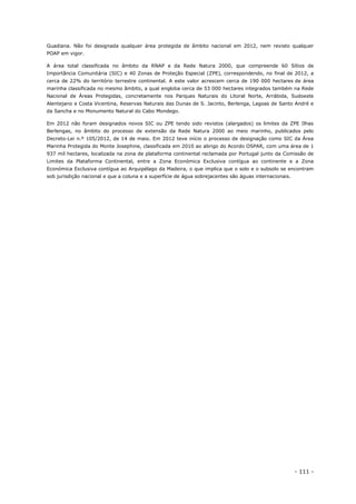 - 111 -
Guadiana. Não foi designada qualquer área protegida de âmbito nacional em 2012, nem revisto qualquer
POAP em vigor.
A área total classificada no âmbito da RNAP e da Rede Natura 2000, que compreende 60 Sítios de
Importância Comunitária (SIC) e 40 Zonas de Proteção Especial (ZPE), correspondendo, no final de 2012, a
cerca de 22% do território terrestre continental. A este valor acrescem cerca de 190 000 hectares de área
marinha classificada no mesmo âmbito, a qual engloba cerca de 53 000 hectares integrados também na Rede
Nacional de Áreas Protegidas, concretamente nos Parques Naturais do Litoral Norte, Arrábida, Sudoeste
Alentejano e Costa Vicentina, Reservas Naturais das Dunas de S. Jacinto, Berlenga, Lagoas de Santo André e
da Sancha e no Monumento Natural do Cabo Mondego.
Em 2012 não foram designados novos SIC ou ZPE tendo sido revistos (alargados) os limites da ZPE Ilhas
Berlengas, no âmbito do processo de extensão da Rede Natura 2000 ao meio marinho, publicados pelo
Decreto-Lei n.º 105/2012, de 14 de maio. Em 2012 teve início o processo de designação como SIC da Área
Marinha Protegida do Monte Josephine, classificada em 2010 ao abrigo do Acordo OSPAR, com uma área de 1
937 mil hectares, localizada na zona de plataforma continental reclamada por Portugal junto da Comissão de
Limites da Plataforma Continental, entre a Zona Económica Exclusiva contígua ao continente e a Zona
Económica Exclusiva contígua ao Arquipélago da Madeira, o que implica que o solo e o subsolo se encontram
sob jurisdição nacional e que a coluna e a superfície de água sobrejacentes são águas internacionais.
 
