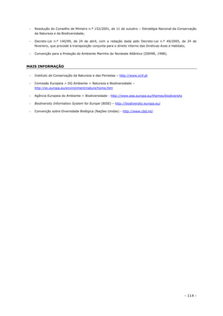 - 114 -
 Resolução do Conselho de Ministro n.º 152/2001, de 11 de outubro – Estratégia Nacional da Conservação
da Natureza e da Biodiversidade;
 Decreto-Lei n.º 140/99, de 24 de abril, com a redação dada pelo Decreto-Lei n.º 49/2005, de 24 de
fevereiro, que procede à transposição conjunta para o direito interno das Diretivas Aves e Habitats;
 Convenção para a Proteção do Ambiente Marinho do Nordeste Atlântico (OSPAR, 1998).
MAIS INFORMAÇÃO
 Instituto de Conservação da Natureza e das Florestas – http://www.icnf.pt
 Comissão Europeia > DG Ambiente > Natureza e Biodiversidade –
http://ec.europa.eu/environment/nature/home.htm
 Agência Europeia do Ambiente > Biodiversidade - http://www.eea.europa.eu/themes/biodiversity
 Biodiversity Information System for Europe (BISE) – http://biodiversity.europa.eu/
 Convenção sobre Diversidade Biológica (Nações Unidas) - http://www.cbd.int/
 