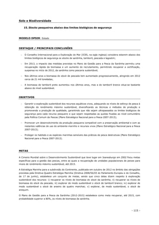 - 115 -
Solo e Biodiversidade
15. Stocks pesqueiros abaixo dos limites biológicos de segurança
MODELO DPSIR: Estado
DESTAQUE / PRINCIPAIS CONCLUSÕES
 O Conselho Internacional para a Exploração do Mar (ICES, na sigla inglesa) considera estarem abaixo dos
limites biológicos de segurança os stocks de sardinha, tamboril, pescada e lagostim;
 Em 2013, o impacto das medidas previstas no Plano de Gestão para a Pesca da Sardinha permitiu uma
recuperação rápida da biomassa e um aumento do recrutamento, permitindo recuperar a certificação,
suspensa no início de 2012, da sardinha como pescaria sustentável;
 Nos últimos anos a biomassa do stock de pescada tem aumentado progressivamente, atingindo em 2012
cerca de 21 mil toneladas;
 A biomassa de tamboril preto aumentou nos últimos anos, mas a do tamboril branco situa-se bastante
abaixo do nível sustentável.
OBJETIVOS
 Garantir a exploração sustentável dos recursos aquáticos vivos, adequando os níveis de esforço de pesca à
obtenção do rendimento máximo sustentável, diversificando as técnicas e métodos de produção e
promovendo a produção de qualidade, garantindo que não sejam ultrapassados os limites biológicos de
segurança para cada recurso pesqueiro e que sejam respeitadas as quotas fixadas ao nível comunitário
pela Política Comum de Pescas (Plano Estratégico Nacional para a Pesca 2007-2013);
 Promover um desenvolvimento da produção pesqueira compatível com a preservação ambiental e com as
restantes valências de uso do ambiente marinho e recursos vivos (Plano Estratégico Nacional para a Pesca
2007-2013);
 Proteger os habitats e as espécies marinhas sensíveis das práticas de pesca destrutivas (Plano Estratégico
Nacional para a Pesca 2007-2013).
METAS
A Cimeira Mundial sobre o Desenvolvimento Sustentável que teve lugar em Joanesburgo em 2002 fixou metas
específicas para a gestão das pescas, entre as quais a recuperação de unidades populacionais de peixes para
níveis de rendimento máximo sustentável, até 2015.
A Estratégia Marinha para a subdivisão do Continente, publicada em outubro de 2012 no âmbito das obrigações
previstas pela Diretiva Quadro Estratégia Marinha (Diretiva 2008/56/CE do Parlamento Europeu e do Conselho,
de 17 de junho), estabelece um conjunto de metas, sendo que cinco delas dizem respeito à exploração
sustentável dos recursos: i) recuperar os níveis de biomassa do stock da sardinha; ii) recuperar os níveis de
biomassa do stock da pescada; iii) explorar de modo sustentável o stock de tamboril branco; iv) explorar de
modo sustentável o stock de areeiro de quatro manchas; v) explorar, de modo sustentável, o stock de
anequim.
O Plano de Gestão para a Pesca da Sardinha (2012-2015) estabelece como meta recuperar, até 2015, com
probabilidade superior a 80%, os níveis de biomassa da sardinha.
 