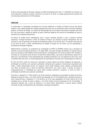 - 116 -
O Plano de Recuperação da Pescada, adotado em 2005 pelo Regulamento (CE) n.º 2166/2005 do Conselho, de
20 de dezembro, pretende recuperar, até 2016 (no prazo de 10 anos), a unidade populacional de pescada até
uma biomassa desovante de 35 mil toneladas.
ANÁLISE
A conservação e a exploração sustentável dos recursos haliêuticos no âmbito da Política Comum das Pescas
implicam uma cuidada gestão das unidades populacionais para que se mantenham dentro de limites biológicos
seguros. Os Planos de Gestão e os Planos de Recuperação são os principais instrumentos utilizados para este
fim, bem como para a gestão do esforço de pesca, definindo objetivos em termos de mortalidade por pesca e
biomassa das unidades populacionais.
Os Planos de Gestão foram estabelecidos para a enguia (Anguilla anguilla) e para a sardinha (Sardina
pilchardus). Portugal apresentou o Plano de Gestão da Enguia, que abrange as bacias hidrográficas dos rios
nacionais, e que foi aprovado por Decisão da Comissão Europeia a 5 de abril de 2011. Foi também aprovado em
21 de maio de 2012, o Plano Transfronteiriço de Gestão da Enguia do Rio Minho, que foi apresentado à
Comissão por Portugal e Espanha.
Relativamente à sardinha, as campanhas de investigação do IPMA (ex-IPIMAR) indicam que a biomassa da
sardinha na costa portuguesa decresceu 77% desde 2006, ocorrendo situação semelhante na restante área do
stock que abrange a costa atlântica da Península Ibérica, nomeadamente nas zonas da Galiza e Mar Cantábrico.
Tal deveu-se a sucessivos anos de baixo recrutamento (desde 2005), cuja causa é desconhecida, apesar de se
saber que o recrutamento é muito dependente das condições ambientais e de, nas espécies de vida curta, como
a sardinha (sete-oito anos), os stocks dependerem da quantidade de recrutas que é acrescentada em cada ano.
No início de 2012, tendo em conta que a biomassa se situava abaixo dos limites biológicos de segurança, a
certificação da sardinha como pescaria sustentável, atribuída pelo organismo internacional responsável pelo
rótulo, o Marine Stewardship Council, foi suspensa. Foram então adotadas várias medidas consubstanciadas
num Plano de Gestão para a Pesca da Sardinha (2012-2015), que visam reduzir o esforço de pesca e,
consequentemente, a mortalidade por pesca. Estas medidas permitiram recuperar, no início de 2013, a
certificação da sardinha como pescaria sustentável.
Para 2013, o Despacho n.º 15351-A/2012, de 30 de novembro, estabeleceu uma paragem de pesca de 45 dias,
faseada ao longo da costa, e um limite máximo de descargas de 12 mil toneladas para o período de janeiro a
maio. Posteriormente, o Despacho n.º 7112-A/2013, de 31 de maio estabeleceu um limite máximo de 15 mil
toneladas para o período de junho a agosto, e um limite máximo anual de descargas de 36 mil toneladas. É
importante salientar que o stock da sardinha é um stock ibérico, dependendo o sucesso destas medidas
corretivas da ação correspondente das autoridades e operadores espanhóis.
 
