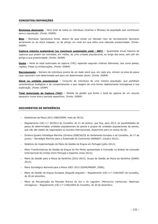 - 122 -
CONCEITOS/DEFINIÇÕES
Biomassa desovante – Peso total de todos os indivíduos (machos e fêmeas) da população que contribuem
para a reprodução. (Fonte: DGRM)
Blim – Biomassa reprodutora limite, abaixo da qual existe um elevado risco do recrutamento decrescer
seriamente ou do stock colapsar, ou de atingir um nível em que sofre uma reduzida produtividade. (Fonte:
DGRM)
Captura máxima sustentável (ou maximum sustainable yield - MSY) – Quantidade anual máxima de
capturas que podem ser extraídas, em média, de uma unidade populacional, ao longo dos anos, sem pôr em
perigo a sua produtividade. (Fonte: DGRM)
Quota – Parte do total autorizado de captura (TAC) repartido segundo critérios diferentes, tais como países,
regiões, frotas ou embarcações. (Fonte: DGRM)
Recrutamento – Número de indivíduos jovens de um dado stock que, em cada ano, entram na área de pesca
(que nasceram num determinado ano para um determinado stock). (Fonte: DGRM)
Stock ou unidade populacional – Conjunto de indivíduos de uma mesma população, que partilham
características biológicas e de comportamento e que reagem de uma forma relativamente homogénea à sua
exploração. (Fonte: DGRM)
Total Autorizado de Captura (TAC) – Medida de gestão que limita o total de captura de um recurso
pesqueiro numa área e período específicos. (Fonte: DGRM)
DOCUMENTOS DE REFERÊNCIA
 Estatísticas da Pesca 2012 (INE/DGRM, maio de 2013);
 Regulamento (UE) n.º 39/2013 do Conselho, de 21 de janeiro, que fixa, para 2013, as possibilidades de
pesca de determinadas unidades populacionais de peixes e grupos de unidades populacionais de peixes,
que não são objeto de negociações ou acordos internacionais, disponíveis para os navios da UE;
 Diretiva Quadro Estratégia Marinha (Diretiva 2008/56/CE do Parlamento Europeu e do Conselho, de 17 de
junho) – Estratégia Marinha para a Subdivisão do Continente (MAMAOT, outubro 2012);
 Relatório de implementação do Plano de Gestão da Enguia em Portugal (julho 2012);
 Plano Transfronteiriço de Gestão da Enguia do Rio Minho apresentado à Comissão no âmbito da comissão
Internacional de Limites entre Portugal e Espanha (maio 2012);
 Plano de Gestão para a Pesca da Sardinha (2012-2015). Grupo de Gestão da Pesca da Sardinha (DGRM,
2012);
 Plano Estratégico Nacional para a Pesca 2007-2013 (DGPA/MADRP, 2008);
 Plano de Gestão da Enguia Europeia (Anguilla anguilla) – Regulamento (CE) n.º 1100/2007 do Conselho,
de 18 de setembro;
 Plano de Recuperação da Pescada Branca do Sul e do Lagostim (Merluccius merluccius; Nephrops
norvegicus) – Regulamento (CE) n.º 2166/2005 do Conselho, de 20 de dezembro;
 