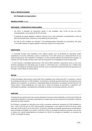 - 124 -
Solo e Biodiversidade
16. Produção em aquicultura
MODELO DPSIR: Estado
DESTAQUE / PRINCIPAIS CONCLUSÕES
 Em 2011, a produção em aquicultura atingiu 9 166 toneladas, mais 11,4% do que em 2010,
correspondendo a uma receita de 58 279 mil euros;
 A produção em águas salgadas e salobras continua a ser a mais importante, correspondendo a cerca de
88% da produção total, mantendo-se uma tendência de crescimento;
 No final de 2011 existiam em Portugal 1 570 estabelecimentos licenciados em aquicultura, dos quais
1 531 estão situados em águas salobras e marinhas e apenas 39 em água doce.
OBJETIVOS
- A Comissão Europeia (CE) estabelece como objetivo garantir que as atividades de aquicultura sejam
sustentáveis em termos ambientais, sociais e económicos. A CE refere ainda que o desenvolvimento de um
sector da aquicultura mais competitivo e ecológico é um dos principais objetivos do financiamento europeu, no
contexto do Fundo Europeu da Pesca, bem como dos programas de investigação da União Europeia (UE);
- A nível nacional, a Estratégia Nacional para o Mar (2013-2020) identifica a aquicultura como um dos cinco
domínios estratégicos de intervenção para se atingir o “crescimento azul”, reconhecendo que a melhoria das
técnicas e tecnologias de produção poderão contribuir para um significativo desenvolvimento da aquicultura em
Portugal e, dentro desta, da moluscicultura.
METAS
O Plano Estratégico Nacional para a Pesca 2007-2013 estabelece como metas para 2013: i) aumentar o volume
de produção aquícola para 12 000 toneladas; ii) diversificar a produção aquícola através da introdução de novas
espécies (cinco espécies); iii) aumentar a representatividade da aquicultura na produção nacional para 8%. No
mesmo Plano é ainda estabelecida uma meta para a oferta de produtos de aquicultura e salicultura com
certificação de qualidade, nomeadamente certificação do produto e do processo produtivo, até 2013.
ANÁLISE
Considerando que grande parte dos recursos piscícolas se encontra sobre-explorado ou próximo dos limites de
exploração sustentável, a aquicultura desempenha um papel cada vez mais importante na produção mundial de
alimentos de origem aquática.
Em Portugal, a produção em aquicultura tem vindo a aumentar anualmente, atingindo as 9 166 toneladas em
2011, mais 11,4% do que em 2010. Esta produção correspondeu a uma receita de 58 279 mil euros, sendo
este valor 23,3% superior ao do ano anterior. O aumento verificado na produção aquícola deveu-se sobretudo à
maior produção de pregado, que cresceu 31,9% face a 2010. A produção de moluscos aumentou cerca de 6%
no último ano, devido essencialmente ao acréscimo de 59,2% na produção de mexilhão e ao aumento de
57,8% na produção de ostras.
 