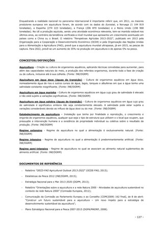 - 127 -
Enquadrando a realidade nacional no panorama internacional é importante referir que, em 2011, os maiores
produtores europeus em aquicultura foram, de acordo com os dados do Eurostat, a Noruega (1 144 819
toneladas), a Espanha (274 223 toneladas), a França (206 870 toneladas) e o Reino Unido (198 968
toneladas). Na UE a produção aquícola, sendo uma atividade económica relevante, tem-se mantido estável nos
últimos anos, ao contrário da tendência verificada a nível mundial que apresenta um crescimento acentuado em
países como a China ou o Brasil. O relatório “Perspetivas Agrícolas 2013-2022”, publicado em 2013 pela
Organização para a Cooperação e Desenvolvimento Económico (OCDE) e pela Organização das Nações Unidas
para a Alimentação e Agricultura (FAO), prevê que a aquicultura mundial ultrapasse, já em 2015, as pescas de
captura. Para 2022, prevê-se um aumento de 35% na produção em aquicultura e de apenas 5% na pesca.
CONCEITOS/DEFINIÇÕES
Aquicultura – Criação ou cultura de organismos aquáticos, aplicando técnicas concebidas para aumentar, para
além das capacidades naturais do meio, a produção dos referidos organismos, durante toda a fase de criação
ou de cultura, inclusive até à sua colheita. (Fonte: INE/DGRM)
Aquicultura em água doce (águas de transição) - Cultura de organismos aquáticos em água doce,
nomeadamente água de rios e outros cursos de água, lagos, tanques e albufeiras em que a água tenha uma
salinidade constante insignificante. (Fonte: INE/DGRM)
Aquicultura em água marinha - Cultura de organismos aquáticos em água cujo grau de salinidade é elevado
e não está sujeito a variações significativas. (Fonte: INE/DGRM)
Aquicultura em água salobra (águas de transição) - Cultura de organismos aquáticos em água cujo grau
de salinidade é significativo embora não seja constantemente elevado. A salinidade pode estar sujeita a
variações consideráveis devido ao influxo de água doce ou do mar. (Fonte: INE/DGRM)
Estabelecimento de aquicultura – Instalação que tenha por finalidade a reprodução, o crescimento e
engorda de organismos aquáticos, qualquer que seja o tipo de estrutura que utilizem e o local que ocupem, que
pressupõe a intervenção humana e a existência de propriedade individual ou coletiva sobre o resultado da
produção. (Fonte: INE/DGRM)
Regime extensivo - Regime de aquicultura no qual a alimentação é exclusivamente natural. (Fonte:
INE/DGRM)
Regime intensivo - Regime de aquicultura no qual a alimentação é predominantemente artificial. (Fonte:
INE/DGRM)
Regime semi-intensivo - Regime de aquicultura no qual se associam ao alimento natural suplementos de
alimento artificial. (Fonte: INE/DGRM)
DOCUMENTOS DE REFERÊNCIA
 Relatório “OECD-FAO Agricultural Outlook 2013-2022” (OCDE-FAO, 2013);
 Estatísticas da Pesca 2012 (INE/DGRM, 2013);
 Estratégia Nacional para o Mar 2013-2020 (DGPM, 2013);
 Relatório “Orientações sobre a aquicultura e a rede Natura 2000 - Atividades de aquicultura sustentável no
contexto da rede Natura 2000” (Comissão Europeia, 2012);
 Comunicação da Comissão ao Parlamento Europeu e ao Conselho [COM(2009) 162 final], de 8 de abril:
“Construir um futuro sustentável para a aquicultura – Um novo ímpeto para a estratégia de
desenvolvimento sustentável da aquicultura”;
 Plano Estratégico Nacional para a Pesca 2007-2013 (DGPA/MADRP, 2008).
 