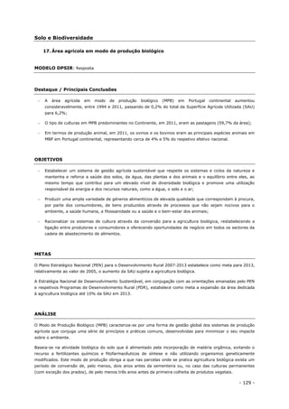 - 129 -
Solo e Biodiversidade
17. Área agrícola em modo de produção biológico
MODELO DPSIR: Resposta
Destaque / Principais Conclusões
 A área agrícola em modo de produção biológico (MPB) em Portugal continental aumentou
consideravelmente, entre 1994 e 2011, passando de 0,2% do total da Superfície Agrícola Utilizada (SAU)
para 6,2%;
 O tipo de culturas em MPB predominantes no Continente, em 2011, eram as pastagens (59,7% da área);
 Em termos de produção animal, em 2011, os ovinos e os bovinos eram as principais espécies animais em
MBP em Portugal continental, representando cerca de 4% e 5% do respetivo efetivo nacional.
OBJETIVOS
 Estabelecer um sistema de gestão agrícola sustentável que respeite os sistemas e ciclos da natureza e
mantenha e reforce a saúde dos solos, da água, das plantas e dos animais e o equilíbrio entre eles, ao
mesmo tempo que contribui para um elevado nível de diversidade biológica e promove uma utilização
responsável da energia e dos recursos naturais, como a água, o solo e o ar;
 Produzir uma ampla variedade de géneros alimentícios de elevada qualidade que correspondam à procura,
por parte dos consumidores, de bens produzidos através de processos que não sejam nocivos para o
ambiente, a saúde humana, a fitossanidade ou a saúde e o bem-estar dos animais;
 Racionalizar os sistemas de cultura através da conversão para a agricultura biológica, restabelecendo a
ligação entre produtores e consumidores e oferecendo oportunidades de negócio em todos os sectores da
cadeia de abastecimento de alimentos.
METAS
O Plano Estratégico Nacional (PEN) para o Desenvolvimento Rural 2007-2013 estabelece como meta para 2013,
relativamente ao valor de 2005, o aumento da SAU sujeita a agricultura biológica.
A Estratégia Nacional de Desenvolvimento Sustentável, em conjugação com as orientações emanadas pelo PEN
e respetivos Programas de Desenvolvimento Rural (PDR), estabelece como meta a expansão da área dedicada
à agricultura biológica até 10% da SAU em 2013.
ANÁLISE
O Modo de Produção Biológico (MPB) caracteriza-se por uma forma de gestão global dos sistemas de produção
agrícola que conjuga uma série de princípios e práticas comuns, desenvolvidas para minimizar o seu impacte
sobre o ambiente.
Baseia-se na atividade biológica do solo que é alimentado pela incorporação de matéria orgânica, evitando o
recurso a fertilizantes químicos e fitofarmacêuticos de síntese e não utilizando organismos geneticamente
modificados. Este modo de produção obriga a que nas parcelas onde se pratica agricultura biológica exista um
período de conversão de, pelo menos, dois anos antes da sementeira ou, no caso das culturas permanentes
(com exceção dos prados), de pelo menos três anos antes da primeira colheita de produtos vegetais.
 