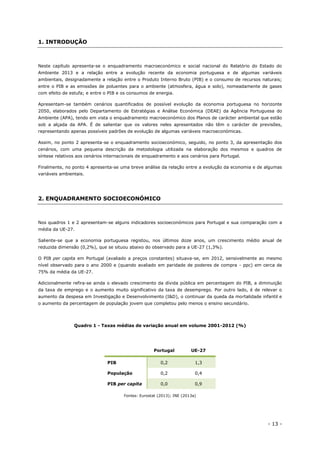- 13 -
1. INTRODUÇÃO
Neste capítulo apresenta-se o enquadramento macroeconómico e social nacional do Relatório do Estado do
Ambiente 2013 e a relação entre a evolução recente da economia portuguesa e de algumas variáveis
ambientais, designadamente a relação entre o Produto Interno Bruto (PIB) e o consumo de recursos naturais;
entre o PIB e as emissões de poluentes para o ambiente (atmosfera, água e solo), nomeadamente de gases
com efeito de estufa; e entre o PIB e os consumos de energia.
Apresentam-se também cenários quantificados de possível evolução da economia portuguesa no horizonte
2050, elaborados pelo Departamento de Estratégias e Análise Económica (DEAE) da Agência Portuguesa do
Ambiente (APA), tendo em vista o enquadramento macroeconómico dos Planos de carácter ambiental que estão
sob a alçada da APA. É de salientar que os valores neles apresentados não têm o carácter de previsões,
representando apenas possíveis padrões de evolução de algumas variáveis macroeconómicas.
Assim, no ponto 2 apresenta-se o enquadramento socioeconómico, seguido, no ponto 3, da apresentação dos
cenários, com uma pequena descrição da metodologia utilizada na elaboração dos mesmos e quadros de
síntese relativos aos cenários internacionais de enquadramento e aos cenários para Portugal.
Finalmente, no ponto 4 apresenta-se uma breve análise da relação entre a evolução da economia e de algumas
variáveis ambientais.
2. ENQUADRAMENTO SOCIOECONÓMICO
Nos quadros 1 e 2 apresentam-se alguns indicadores socioeconómicos para Portugal e sua comparação com a
média da UE-27.
Saliente-se que a economia portuguesa registou, nos últimos doze anos, um crescimento médio anual de
reduzida dimensão (0,2%), que se situou abaixo do observado para a UE-27 (1,3%).
O PIB per capita em Portugal (avaliado a preços constantes) situava-se, em 2012, sensivelmente ao mesmo
nível observado para o ano 2000 e (quando avaliado em paridade de poderes de compra - ppc) em cerca de
75% da média da UE-27.
Adicionalmente refira-se ainda o elevado crescimento da dívida pública em percentagem do PIB, a diminuição
da taxa de emprego e o aumento muito significativo da taxa de desemprego. Por outro lado, é de relevar o
aumento da despesa em Investigação e Desenvolvimento (I&D), o continuar da queda da mortalidade infantil e
o aumento da percentagem de população jovem que completou pelo menos o ensino secundário.
Quadro 1 - Taxas médias de variação anual em volume 2001-2012 (%)
Portugal UE-27
PIB 0,2 1,3
População 0,2 0,4
PIB per capita 0,0 0,9
Fontes: Eurostat (2013); INE (2013a)
 