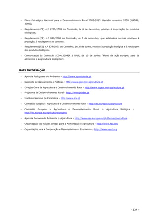 - 134 -
 Plano Estratégico Nacional para o Desenvolvimento Rural 2007-2013. Revisão novembro 2009 (MADRP,
2009);
 Regulamento (CE) n.º 1235/2008 da Comissão, de 8 de dezembro, relativo à importação de produtos
biológicos;
 Regulamento (CE) n.º 889/2008 da Comissão, de 5 de setembro, que estabelece normas relativas à
produção, à rotulagem e ao controlo;
 Regulamento (CE) n.º 834/2007 do Conselho, de 28 de junho, relativo à produção biológica e à rotulagem
dos produtos biológicos;
 Comunicação da Comissão [COM(2004)415 final], de 10 de junho: “Plano de ação europeu para os
alimentos e a agricultura biológicos”.
MAIS INFORMAÇÃO
 Agência Portuguesa do Ambiente – http://www.apambiente.pt
 Gabinete de Planeamento e Políticas - http://www.gpp.min-agricultura.pt
 Direção-Geral de Agricultura e Desenvolvimento Rural - http://www.dgadr.min-agricultura.pt
 Programa de Desenvolvimento Rural - http://www.proder.pt
 Instituto Nacional de Estatística - http://www.ine.pt
 Comissão Europeia - Agricultura e Desenvolvimento Rural - http://ec.europa.eu/agriculture
 Comissão Europeia > Agricultura e Desenvolvimento Rural > Agricultura Biológica -
http://ec.europa.eu/agriculture/organic
 Agência Europeia do Ambiente > Agricultura - http://www.eea.europa.eu/pt/themes/agriculture
 Organização das Nações Unidas para a Alimentação e Agricultura - http://www.fao.org
 Organização para a Cooperação e Desenvolvimento Económico - http://www.oecd.org
 